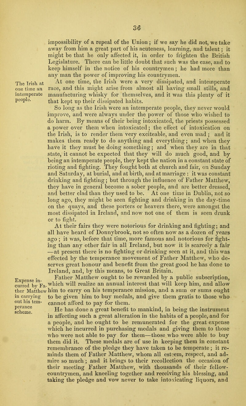 impossibility of a repeal of the Union ; if we say he did not, we take away from him a great part of his acuteness, learning, and talent; it might be that he only affected it, in order to frighten the British Legislature. There can be little doubt that such was the case, and to keep himself in the notice of his countrymen; he had more than any man the power of improving his countrymen. The Irish at ^ one time, the Irish were a very dissipated, and intemperate one time an race, and this might arise from almost all having small stills, and intemperate manufacturing whisky for themselves, and it was this plenty of it people. tliat kept up thejr clissipated habits. So long as the Irish were an intemperate people, they never would improve, and were always under the power of those who wished to do harm. By means of their being intoxicated, the priests possessed a power over them when intoxicated; the effect of intoxication on the Irish, is to render them very exciteable, and even mad ; and it makes them ready to do anything and everything; and when they have it they must be doing something; and when they are in that state, it cannot be expected that they will do much good, and by being an intemperate people, they kept the nation in a constant state of rioting and fighting. They fought both at church and fair, on Sunday and Saturday, at burial, and at birth, and at marriage : it was constant drinking and fighting; but through the influence of Father Matthew, they have in general become a sober people, and are better dressed, and better clad than they used to be. At one time in Dublin, not so long ago, they might be seen fighting and drinking in the day-time on the quays, and these porters or heavers there, were amongst the most dissipated in Ireland, and now not one of them is seen drunk or to fight. At their fairs they wrere notorious for drinking and fighting; and all have heard of Donnybrook, not so often now as a dozen of years ago ; it- was, before that time, more famous and notorious for fight- ing than any other fair in all Ireland, but now it is scarcely a fair —at present there is no fighting or drinking seen at it, and this was effected by the temperance movement of Father Matthew, who de- serves great honour and benefit from the great good he has done to Ireland, and, by this means, to Great Britain. E . Father Matthew ought to be rewarded by a public subscription, cui?edbynFa-wn*cn w^ realize an annual interest that will keep him, and allow ther Matthew him to carry on his temperance mission, and a sum or sums ought in carrying to be given him to buy medals, and give them gratis to those who out his tern- cannot afford to pay for them. scheme3 ^e nas done a grea* benefit to mankind, in being the instrument in affecting such a great alteration in the habits of a people, and for a people, and he ought to be remunerated for the great expense which he incurred in purchasing medals and giving them to those who were not able to pay for them—those who were able to buy them did it. These medals are of use in keeping them in constant remembrance of the pledge they have taken to be temperate; it re- minds them of Father Matthew, whom all esteem, respect, and ad- mire so much; and it brings to their recollection the occasion of their meeting Father Matthew, with thousands of their fellow- countrymen, and kneeling together and receiving his blessing, and taking the pledge and vow never to take intoxicating liquors, and