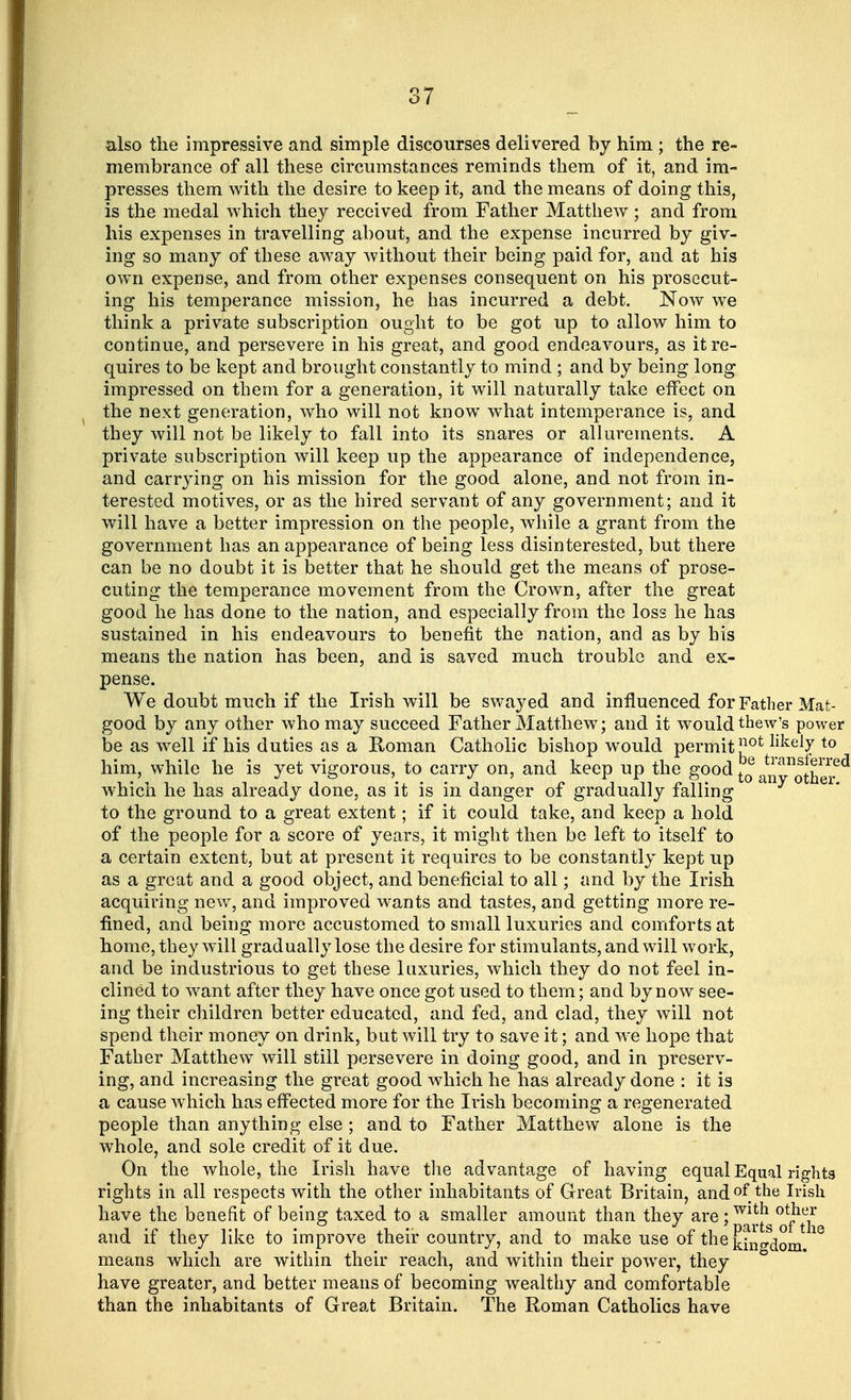 also the impressive and simple discourses delivered by him ; the re- membrance of all these circumstances reminds them of it, and im- presses them with the desire to keep it, and the means of doing this, is the medal which they received from Father Matthew ; and from his expenses in travelling about, and the expense incurred by giv- ing so many of these away without their being paid for, and at his own expense, and from other expenses consequent on his prosecut- ing his temperance mission, he has incurred a debt. Now we think a private subscription ought to be got up to allow him to continue, and persevere in his great, and good endeavours, as it re- quires to be kept and brought constantly to mind ; and by being long impressed on them for a generation, it will naturally take effect on the next generation, who will not know what intemperance is, and they will not be likely to fall into its snares or allurements. A private subscription will keep up the appearance of independence, and carrying on his mission for the good alone, and not from in- terested motives, or as the hired servant of any government; and it will have a better impression on the people, while a grant from the government has an appearance of being less disinterested, but there can be no doubt it is better that he should get the means of prose- cuting the temperance movement from the Crown, after the great good he has done to the nation, and especially from the loss he has sustained in his endeavours to benefit the nation, and as by his means the nation has been, and is saved much trouble and ex- pense. We doubt much if the Irish will be swayed and influenced for Father Mat- good by any other who may succeed Father Matthew; and it would thew's power be as well if his duties as a Roman Catholic bishop would permit £ot llkely t0 him, while he is yet vigorous, to carry on, and keep up the g00^ to an^other6^ which he has already done, as it is in danger of gradually falling any ° er to the ground to a great extent; if it could take, and keep a hold of the people for a score of years, it might then be left to itself to a certain extent, but at present it requires to be constantly kept up as a great and a good object, and beneficial to all; and by the Irish acquiring new, and improved wants and tastes, and getting more re- fined, and being more accustomed to small luxuries and comforts at home, they will gradually lose the desire for stimulants, and will work, and be industrious to get these luxuries, which they do not feel in- clined to want after they have once got used to them; and by now see- ing their children better educated, and fed, and clad, they will not spend their money on drink, but will try to save it; and we hope that Father Matthew will still persevere in doing good, and in preserv- ing, and increasing the great good which he has already done : it is a cause which has effected more for the Irish becoming a regenerated people than anything else ; and to Father Matthew alone is the whole, and sole credit of it due. On the whole, the Irish have the advantage of having equal Equal rights rights in all respects with the other inhabitants of Great Britain, and of the Irish have the benefit of being taxed to a smaller amount than they are; and if they like to improve their country, and to make use of the kingdom 18 means which are within their reach, and within their power, they have greater, and better means of becoming wealthy and comfortable than the inhabitants of Great Britain. The Roman Catholics have