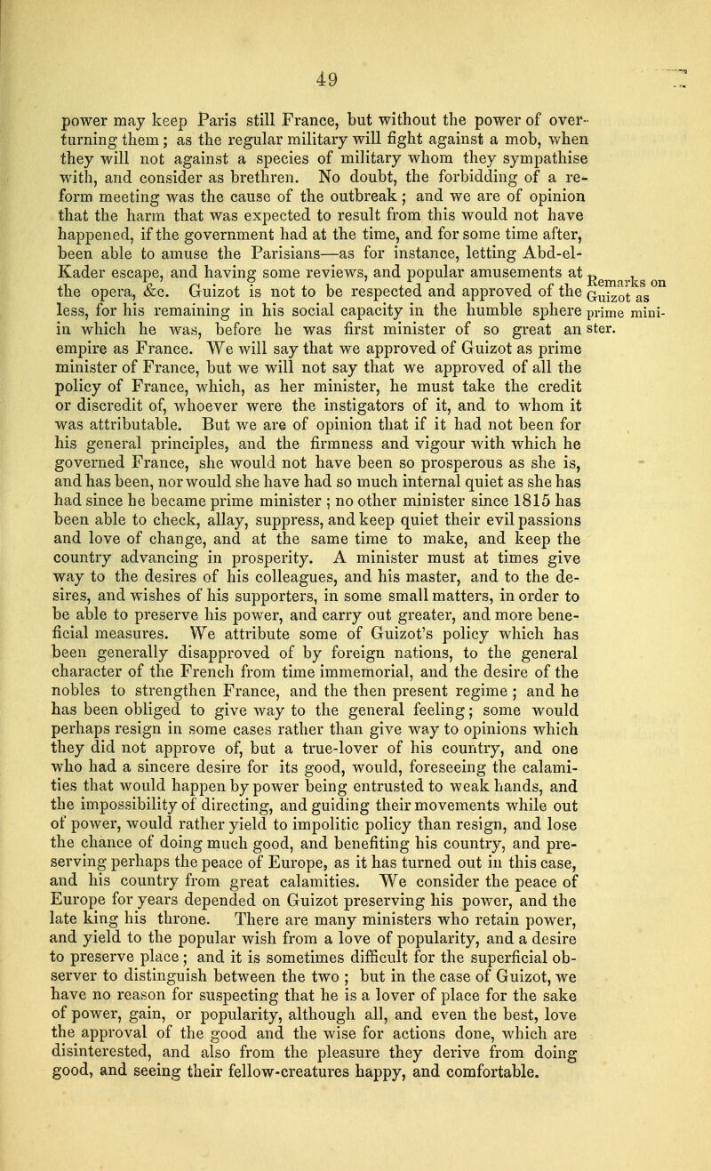 power may keep Paris still France, but without the power of over- turning them; as the regular military will fight against a mob, when they will not against a species of military whom they sympathise with, and consider as brethren. No doubt, the forbidding of a re- form meeting was the cause of the outbreak; and we are of opinion that the harm that was expected to result from this would not have happened, if the government had at the time, and for some time after, been able to amuse the Parisians—as for instance, letting Abd-el- Kader escape, and having some reviews, and popular amusements at ^ ^ the opera, &c. Guizot is not to be respected and approved of the Gujzot as less, for his remaining in his social capacity in the humble sphere prime mini- in which he was, before he was first minister of so great an ster. empire as France. We will say that we approved of Guizot as prime minister of France, but we will not say that we approved of all the policy of France, which, as her minister, he must take the credit or discredit of, whoever were the instigators of it, and to whom it was attributable. But we are of opinion that if it had not been for his general principles, and the firmness and vigour with which he governed France, she would not have been so prosperous as she is, and has been, nor would she have had so much internal quiet as she has had since he became prime minister ; no other minister since 1815 has been able to check, allay, suppress, and keep quiet their evil passions and love of change, and at the same time to make, and keep the country advancing in prosperity. A minister must at times give way to the desires of his colleagues, and his master, and to the de- sires, and wishes of his supporters, in some small matters, in order to be able to preserve his power, and carry out greater, and more bene- ficial measures. We attribute some of Guizot's policy which has been generally disapproved of by foreign nations, to the general character of the French from time immemorial, and the desire of the nobles to strengthen France, and the then present regime ; and he has been obliged to give way to the general feeling; some would perhaps resign in some cases rather than give way to opinions which they did not approve of, but a true-lover of his country, and one who had a sincere desire for its good, would, foreseeing the calami- ties that would happen by power being entrusted to weak hands, and the impossibility of directing, and guiding their movements while out of power, would rather yield to impolitic policy than resign, and lose the chance of doing much good, and benefiting his country, and pre- serving perhaps the peace of Europe, as it has turned out in this case, and his country from great calamities. We consider the peace of Europe for years depended on Guizot preserving his power, and the late king his throne. There are many ministers who retain power, and yield to the popular wish from a love of popularity, and a desire to preserve place ; and it is sometimes difficult for the superficial ob- server to distinguish between the two ; but in the case of Guizot, we have no reason for suspecting that he is a lover of place for the sake of power, gain, or popularity, although all, and even the best, love the approval of the good and the wise for actions done, which are disinterested, and also from the pleasure they derive from doing good, and seeing their fellow-creatures happy, and comfortable.