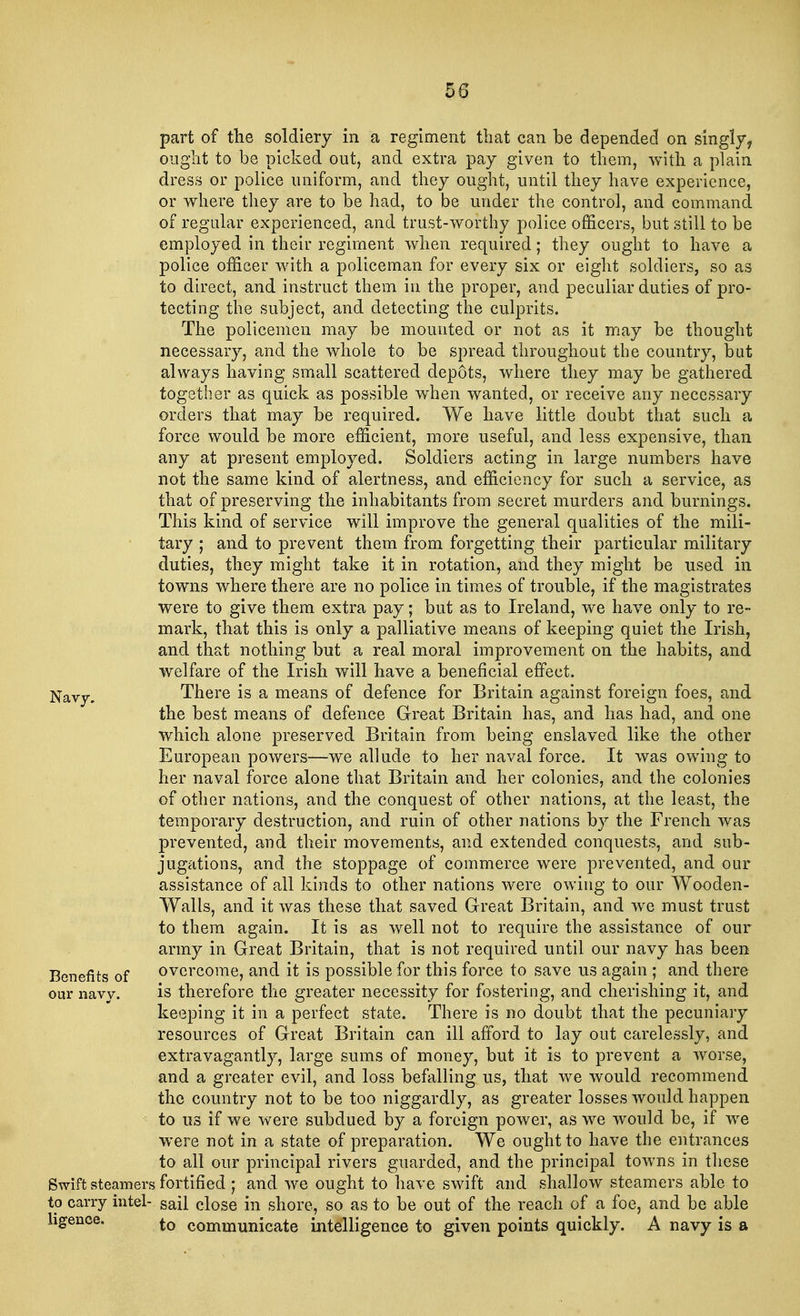 part of the soldiery in a regiment that can be depended on singly, ought to be picked out, and extra pay given to them, with a plain dress or police uniform, and they ought, until they have experience, or where they are to be had, to be under the control, and command of regular experienced, and trust-worthy police officers, but still to be employed in their regiment when required; they ought to have a police officer with a policeman for every six or eight soldiers, so as to direct, and instruct them in the proper, and peculiar duties of pro- tecting the subject, and detecting the culprits. The policemen may be mounted or not as it may be thought necessary, and the whole to be spread throughout the country, but always having small scattered depots, where they may be gathered together as quick as possible when wanted, or receive any necessary orders that may be required. We have little doubt that such a force would be more efficient, more useful, and less expensive, than any at present employed. Soldiers acting in large numbers have not the same kind of alertness, and efficiency for such a service, as that of preserving the inhabitants from secret murders and burnings. This kind of service will improve the general qualities of the mili- tary ; and to prevent them from forgetting their particular military duties, they might take it in rotation, and they might be used in towns where there are no police in times of trouble, if the magistrates were to give them extra pay; but as to Ireland, we have only to re- mark, that this is only a palliative means of keeping quiet the Irish, and that nothing but a real moral improvement on the habits, and welfare of the Irish will have a beneficial effect. Navy. There is a means of defence for Britain against foreign foes, and the best means of defence Great Britain has, and has had, and one which alone preserved Britain from being enslaved like the other European powers—we allude to her naval force. It was owing to her naval force alone that Britain and her colonies, and the colonies of other nations, and the conquest of other nations, at the least, the temporary destruction, and ruin of other nations by the French was prevented, and their movements, and extended conquests, and sub- jugations, and the stoppage of commerce were prevented, and our assistance of all kinds to other nations were owing to our Wooden- Walls, and it was these that saved Great Britain, and we must trust to them again. It is as well not to require the assistance of our army in Great Britain, that is not required until our navy has been Benefits of overcome, and it is possible for this force to save us again ; and there our navy. is therefore the greater necessity for fostering, and cherishing it, and keeping it in a perfect state. There is no doubt that the pecuniary resources of Great Britain can ill afford to lay out carelessly, and extravagantly, large sums of money, but it is to prevent a worse, and a greater evil, and loss befalling us, that we would recommend the country not to be too niggardly, as greater losses would happen to us if we were subdued by a foreign power, as we would be, if we were not in a state of preparation. We ought to have the entrances to all our principal rivers guarded, and the principal towns in these Swift steamers fortified j and we ought to have swift and shallow steamers able to to carry intel- sail close in shore, so as to be out of the reach of a foe, and be able hgence. to communicate intelligence to given points quickly. A navy is a