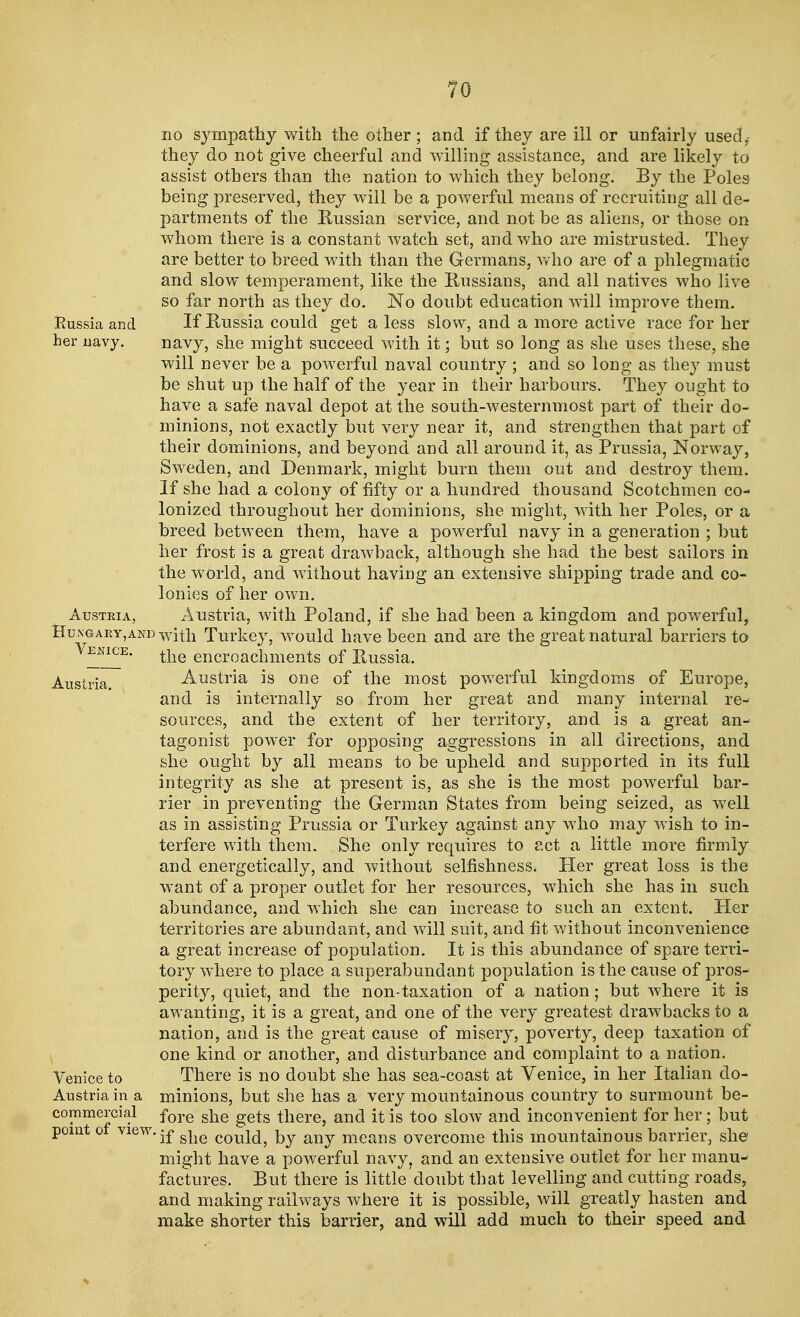 TO no sympathy with the other ; and if they are ill or unfairly used,- they do not give cheerful and willing assistance, and are likely to assist others than the nation to which they belong. By the Poles being preserved, they will be a powerful means of recruiting all de- partments of the Russian service, and not be as aliens, or those on whom there is a constant watch set, and who are mistrusted. They are better to breed with than the Germans, who are of a phlegmatic and slow temperament, like the Russians, and all natives who live so far north as they do. No doubt education will improve them. Eussia and If Russia could get a less slow, and a more active race for her her navy. navy, she might succeed with it • but so long as she uses these, she will never be a powerful naval country ; and so long as they must be shut up the half of the year in their harbours. They ought to have a safe naval depot at the south-westernmost part of their do- minions, not exactly but very near it, and strengthen that part of their dominions, and beyond and all around it, as Prussia, Norway, Sweden, and Denmark, might burn them out and destroy them. If she had a colony of fifty or a hundred thousand Scotchmen co- lonized throughout her dominions, she might, with her Poles, or a breed between them, have a powerful navy in a generation ; but her frost is a great drawback, although she had the best sailors in the world, and without having an extensive shipping trade and co- lonies of her own. Austria, Austria, with Poland, if she had been a kingdom and powerful, Hungary,and with Turkey, would have been and are the great natural barriers to Venice. encroachments of Russia. Austria. Austria is one of the most powerful kingdoms of Europe, and is internally so from her great and many internal re- sources, and the extent of her territory, and is a great an- tagonist power for opposing aggressions in all directions, and she ought by all means to be upheld and supported in its full integrity as she at present is, as she is the most powerful bar- rier in preventing the German States from being seized, as well as in assisting Prussia or Turkey against any who may wish to in- terfere with them. She only requires to act a little more firmly and energetically, and without selfishness. Her great loss is the want of a proper outlet for her resources, which she has in such abundance, and which she can increase to such an extent. Her territories are abundant, and will suit, and fit without inconvenience a great increase of population. It is this abundance of spare terri- tory where to place a superabundant population is the cause of pros- perity, quiet, and the non-taxation of a nation ; but where it is awanting, it is a great, and one of the very greatest drawbacks to a nation, and is the great cause of misery, poverty, deep taxation of one kind or another, and disturbance and complaint to a nation. Venice to There is no doubt she has sea-coast at Venice, in her Italian do- Austria in a minions, but she has a very mountainous country to surmount be- commercial fore ge|s there, and it is too slow and inconvenient for her; but point of view. •£ ^Q coul(^ any mearis overcome this mountainous barrier, she might have a powerful navy, and an extensive outlet for her manu- factures. But there is little doubt that levelling and cutting roads, and making railways where it is possible, will greatly hasten and make shorter this barrier, and will add much to their speed and