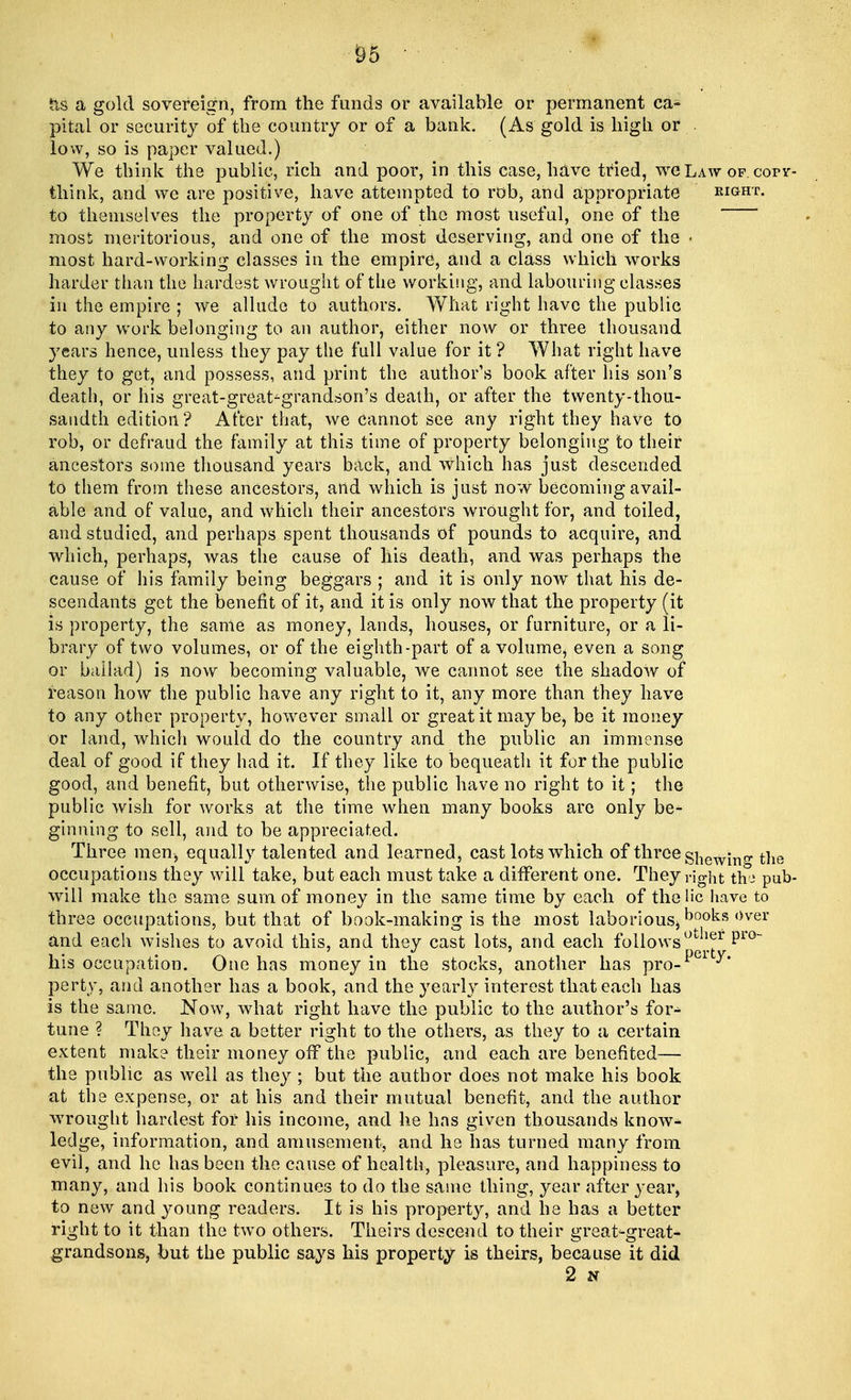 Its a gold sovereign, from the funds or available or permanent ca- pital or security of the country or of a bank. (As gold is high or low, so is paper valued.) We think the public, rich and poor, in this case, have tried, we Law of. corr- think, and we are positive, have attempted to rob, and appropriate eight. to themselves the property of one of the most useful, one of the most meritorious, and one of the most deserving, and one of the « most hard-working classes in the empire, and a class which works harder than the hardest wrought of the working, and labouring classes in the empire ; we allude to authors. What right have the public to any work belonging to an author, either now or three thousand years hence, unless they pay the full value for it ? What right have they to get, and possess, and print the author's book after his son's death, or his great-great-grandson's death, or after the twenty-thou- sandth edition? After that, we cannot see any right they have to rob, or defraud the family at this time of property belonging to their ancestors some thousand years back, and which has just descended to them from these ancestors, and which is just now becoming avail- able and of value, and which their ancestors wrought for, and toiled, and studied, and perhaps spent thousands of pounds to acquire, and which, perhaps, was the cause of his death, and was perhaps the cause of his family being beggars ; and it is only now that his de- scendants get the benefit of it, and it is only now that the property (it is property, the same as money, lands, houses, or furniture, or a li- brary of two volumes, or of the eighth-part of a volume, even a song or ballad) is now becoming valuable, we cannot see the shadow of reason how the public have any right to it, any more than they have to any other property, however small or great it may be, be it money or land, which would do the country and the public an immense deal of good if they had it. If they like to bequeath it for the public good, and benefit, but otherwise, the public have no right to it; the public wish for works at the time when many books are only be- ginning to sell, and to be appreciated. Three men, equally talented and learned, cast lots which of three shewing the occupations they will take, but each must take a different one. They right tha pub- will make the same sum of money in the same time by each of the lie have to three occupations, but that of book-making is the most laborious, books over and each wishes to avoid this, and they cast lots, and each followsut!l^r pr0~ his occupation. One has money in the stocks, another has pro- perty, and another has a book, and the yearly interest that each has is the same. Now, what right have the public to the author's for- tune ? They have a better right to the others, as they to a certain extent make their money off the public, and each are benefited— the public as well as they ; but the author does not make his book at the expense, or at his and their mutual benefit, and the author wrought hardest for his income, and he has given thousands know- ledge, information, and amusement, and he has turned many from evil, and he has been the cause of health, pleasure, and happiness to many, and his book continues to do the same thing, year after year, to new and young readers. It is his property, and he has a better right to it than the two others. Theirs descend to their great-great- grandsons, but the public says his property is theirs, because it did 2 N