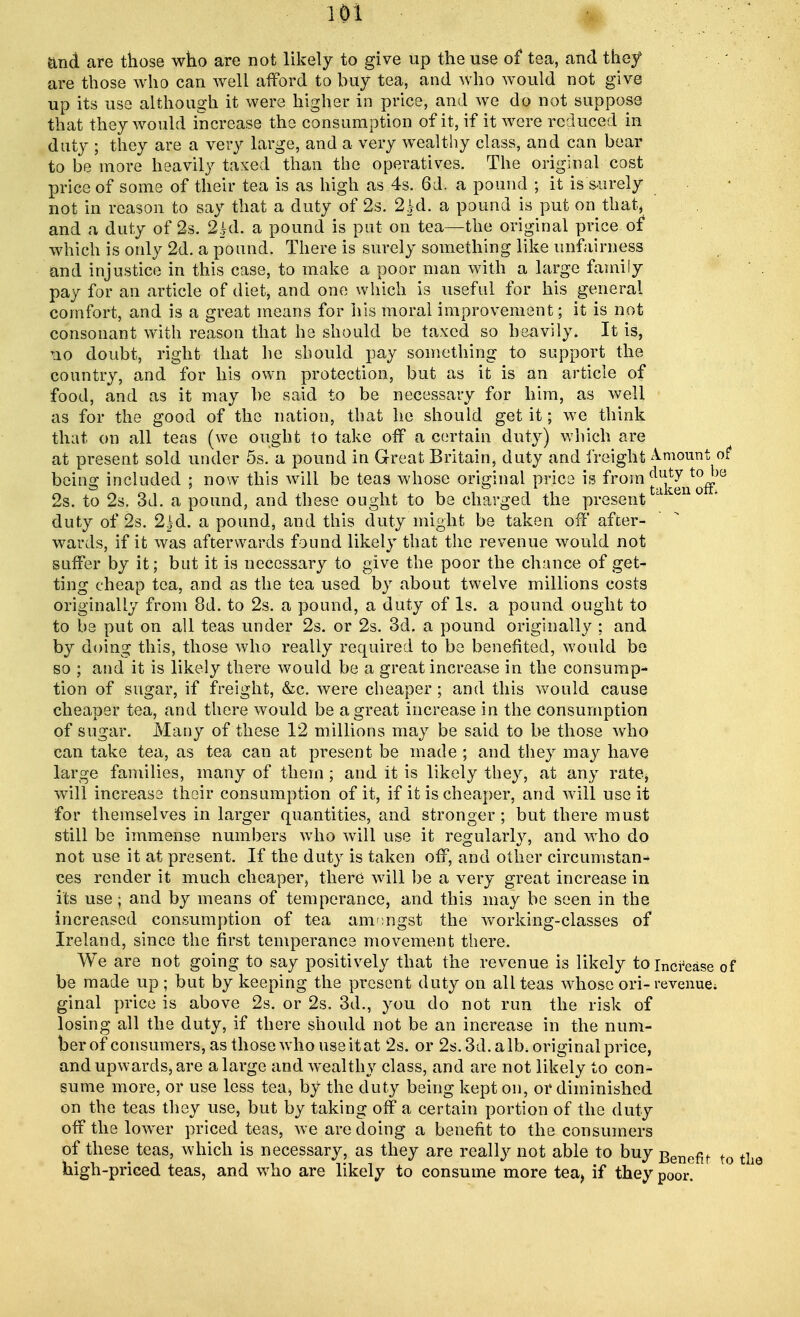 and are those who are not likely to give up the use of tea, and they are those who can well afford to buy tea, and who would not give up its use although it were higher in price, and we do not suppose that they would increase the consumption of it, if it were reduced in duty ; they are a very large, and a very wealthy class, and can bear to be more heavily taxed than the operatives. The original cost price of some of their tea is as high as 4s. 61. a pound ; it is surely not in reason to say that a duty of 2s. 2hd. a pound is put on that, and a duty of 2s. 2|d. a pound is put on tea—the original price of which is only 2d. a pound. There is surely something like unfairness and injustice in this case, to make a poor man with a large family pay for an article of diet, and one which is useful for his general comfort, and is a great means for his moral improvement; it is not consonant with reason that he should be taxed so heavily. It is, no doubt, right that he should pay something to support the country, and for his own protection, but as it is an article of food, and as it may be said to be necessary for him, as well as for the good of the nation, that he should get it; we think that on all teas (we ought to take off a certain duty) which are at present sold under 5s. a pound in Great Britain, duty and freight Amount of being included ; now this will be teas whose original price is from ^J^^8 2s. to 2s. 3d. a pound, and these ought to be charged the present ' duty of 2s. 2)d. a pound* and this duty might be taken off after- wards, if it was afterwards found likely that the revenue would not suffer by it; but it is necessary to give the poor the chance of get- ting cheap tea, and as the tea used by about twelve millions costs originally from 8d. to 2s. a pound, a duty of Is. a pound ought to to be put on all teas under 2s. or 2s. 3d. a pound originally : and by doing this, those who really required to be benefited, would be so ; and it is likely there would be a great increase in the consump- tion of sugar, if freight, &c. were cheaper; and this would cause cheaper tea, and there would be a great increase in the consumption of sugar. Many of these 12 millions may be said to be those who can take tea, as tea can at present be made ; and they may have large families, many of them; and it is likely they, at any rate> will increase their consumption of it, if it is cheaper, and will use it for themselves in larger quantities, and stronger; but there must still be immense numbers wTho will use it regularly, and who do not use it at present. If the duty is taken off, and other circumstan- ces render it much cheaper, there will be a very great increase in its use; and by means of temperance, and this may be seen in the increased consumption of tea amongst the working-classes of Ireland, since the first temperance movement there. We are not going to say positively that the revenue is likely to increase of be made up ; but by keeping the present duty on all teas whose ori- revenue; ginal price is above 2s. or 2s. 3d., you do not run the risk of losing all the duty, if there should not be an increase in the num- ber of consumers, as those who useitat 2s. or 2s. 3d. alb. original price, and upwards, are a large and wealthy class, and are not likely to con- sume more, or use less tea, by the duty being kept on, or diminished on the teas they use, but by taking off a certain portion of the duty offthelow^er priced teas, we are doing a benefit to the consumers of these teas, which is necessary, as they are really not able to buy Benefit to high-priced teas, and who are likely to consume more tea, if they poor.
