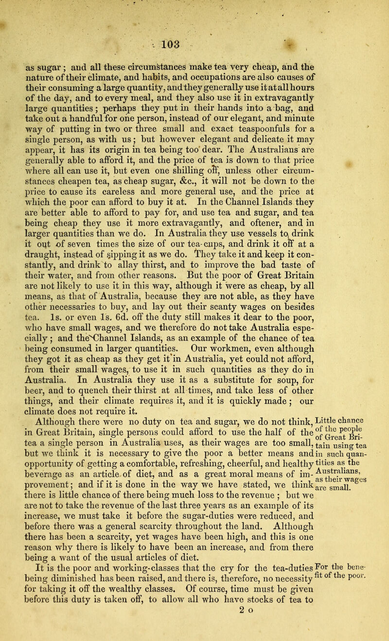 as sugar; and all these circumstances make tea very cheap, and the nature of their climate, and habits, and occupations are also causes of their consuming a large quantity, and they generally use it at all hours of the day, and to every meal, and they also use it in extravagantly large quantities; perhaps they put in their hands into a bag, and take out a handful for one person, instead of our elegant, and minute way of putting in two or three small and exact teaspoonfuls for a single person, as with us; but however elegant and delicate it may appear, it has its origin in tea being too' dear. The Australians are generally able to afford it, and the price of tea is down to that price where all can use it, but even one shilling olf, unless other circum- stances cheapen tea, as cheap sugar, &c, it will not be down to the price to cause its careless and more general use, and the price at which the poor can afford to buy it at. In the Channel Islands they are better able to afford to pay for, and use tea and sugar, and tea being cheap they use it more extravagantly, and oftener, and in larger quantities than we do. In Australia they use vessels tOjdrink it out of seven times the size of our tea- cups, and drink it on at a draught, instead of sipping it as we do. 'they take it and keep it con- stantly, and drink to allay thirst, and to improve the bad taste of their water, and from other reasons. But the poor of Great Britain are not likely to use it in this way, although it were as cheap, by all means, as that of Australia, because they are not able, as they have other necessaries to buy, and lay out their scanty wages on besides tea. Is. or even Is. 6d. off the duty still makes it dear to the poor, who have small wages, and we therefore do not take Australia espe- cially ; and the^Channel Islands, as an example of the chance of tea being consumed in larger quantities. Our workmen, even although they got it as cheap as they get it'in Australia, yet could not afford, from their small wages, to use it in such quantities as they do in Australia. In Australia they use it as a substitute for soup, for beer, and to quench their thirst at all times, and take less of other things, and their climate requires it, and it is quickly made ; our climate does not require it. Although there were no duty on tea and sugar, we do not think, Little chance in Great Britain, single persons could afford to use the half of the °l £ue v?°gl? • i • a j. i * xi • ± n of Great Bn- tea a single person in Australia uses, as their wages are too small, tajn using tea but we think it is necessary to give the poor a better means and in suchquan- opportunity of getting a comfortable, refreshing, cheerful, and healthy tities as the beverage as an article,of diet, and as a great moral means of im- ^t^kwa^es provement; and if it is done in the way we have stated, we think smaR^^ there is little chance of there being much loss to the revenue ; but we are not to take the revenue of the last three years as an example of its increase, we must take it before the sugar-duties were reduced, and before there was a general scarcity throughout the land. Although there has been a scarcity, yet wages have been high, and this is one reason why there is likely to have been an increase, and from there being a want of the usual articles of diet. It is the poor and working-classes that the cry for the tea-duties For the bene- being diminished has been raised, and there is, therefore, no necessity fit of tne Poor- for taking it off the wealthy classes. Of course, time must be given before this duty is taken off, to allow all who have stocks of tea to 2 o