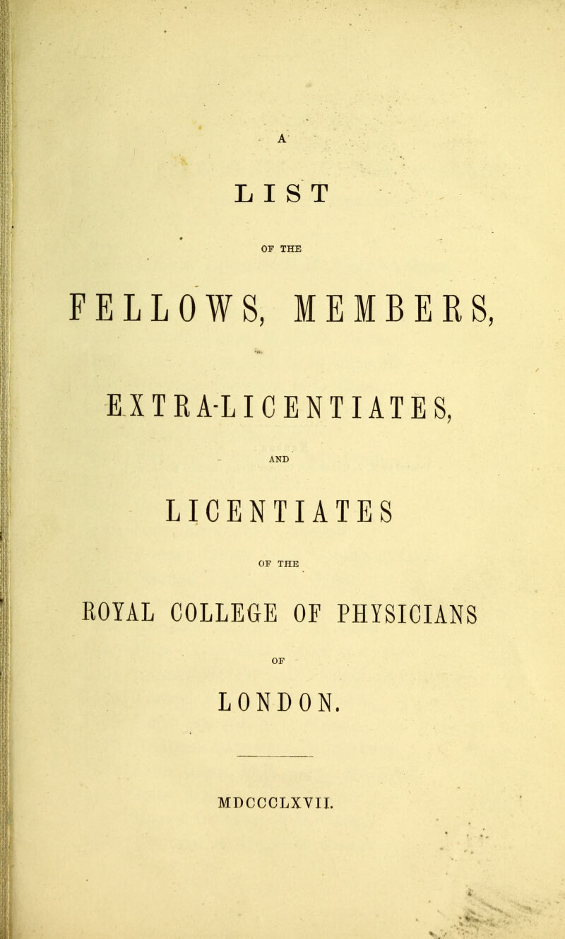 LIST OF THE FELLOWS, MEMBERS, EXTRA-LICENTIATES, AND LICENTIATES OF THE ROYAL COLLEGE OF PHYSICIANS OF LONDON. MDCCCLXVII.