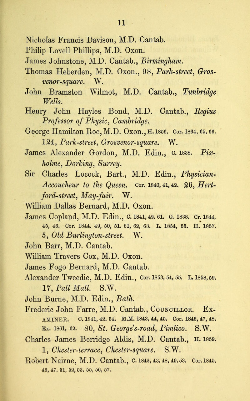 Nicholas Francis Davison, M.D. Cantab. Philip Lovell Phillips, M.D. Oxon. James Johnstone, M.D. Cantab., Birmingham. Thomas Heberden, M.D. Oxon., 98, Park-street, Gros- venor-square. W. John Bramston Wilmot, M.D. Cantab., Tunbridge Wells. Henry John Hayles Bond, M.D. Cantab., Regius Professor of Physic, Cambridge. George Hamilton Roe, M.D. Oxon., h. 1856. Cor. 1864,65,66. 124:, Park-street, Grosvenor-square. W. James Alexander Gordon, M.D. Edin., c. 1838. Pix- holme, Dorking, Surrey. Sir Charles Locock, Bart., M.D. Edin., Physician- Accoucheur to the Queen. Cor. 1840,41,42. 26, Hert- ford-street, May-fair. W. William Dallas Bernard, M.D. Oxon. James Copland, M.D. Edin., c. 1841,42. ei. g. 1838. Cr.1844, 45, 46. Cor. 1844. 49, 50, 51. 61, 62, 63. L. 1854, 55. H. 1857. 5, Old Burlington-street. W. John Barr, M.D. Cantab. William Travers Cox, M.D. Oxon. James Fogo Bernard, M.D. Cantab. Alexander Tweedie, M.D. Edin., Cor. 1853, 54,55. l. 1858,59. 17, Pall Mall. S.W. John Burne, M.D. Edin., Bath. Frederic John Farre, M.D. Cantab., Counctlloe. Ex- aminee. C. 1841, 42. 54. M.M. 1843, 44, 45. Cor. 1846, 47, 48. Ex. 1861, 62. 80, St. Georges-road, Pimlico. S.W. Charles James Berridge Aldis, M.D. Cantab., h. 1859. 1, Chester-terrace, Chester-square. S.W. Robert Nairne, M.D. Cantab., c. 1842,43.48,49.53. Cor.1845, 46, 47. 51, 52, 53. 55, 56, 57.