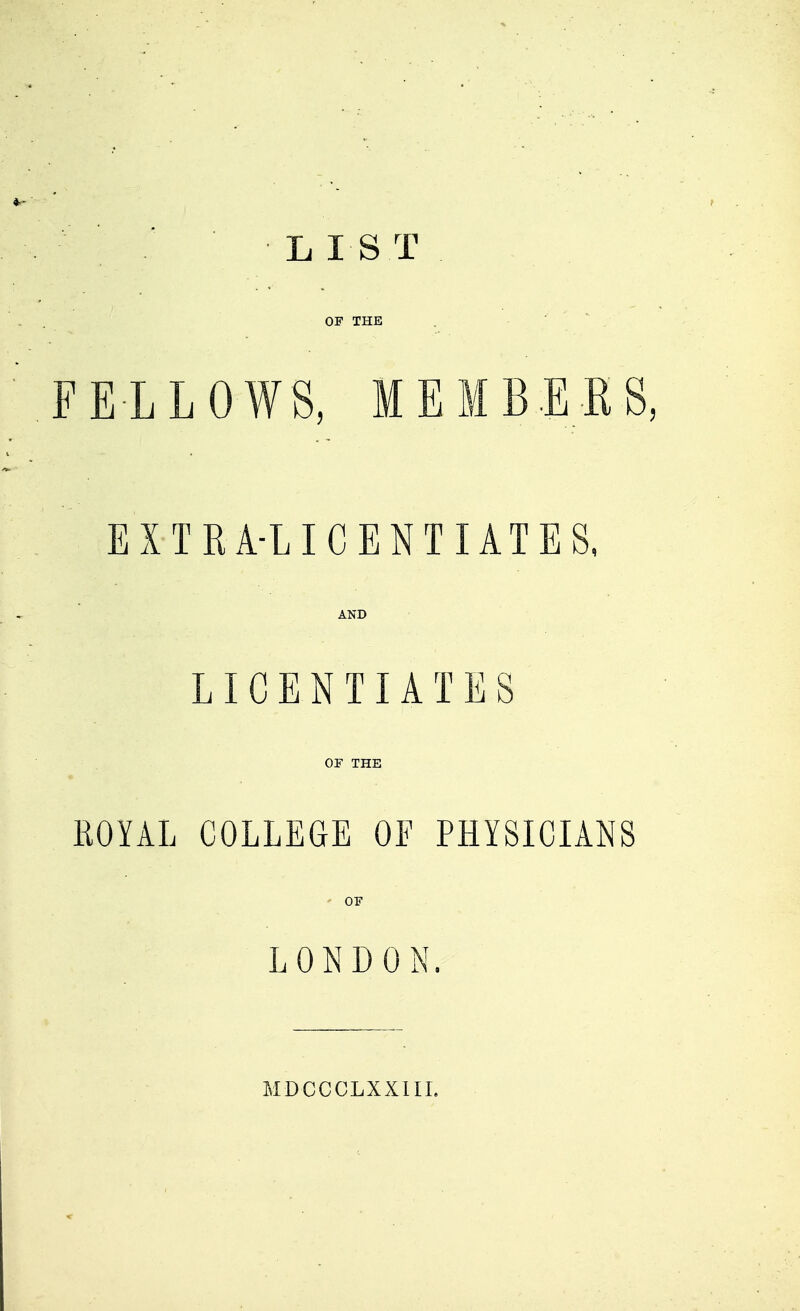 L 1ST OF THE FELLOWS, MEMBERS, EXTRA-LICENTIATES, AND LICENTIATES OF THE ROYAL COLLEGE OE PHYSICIANS f OF LONDON. MDCCCLXXIII.
