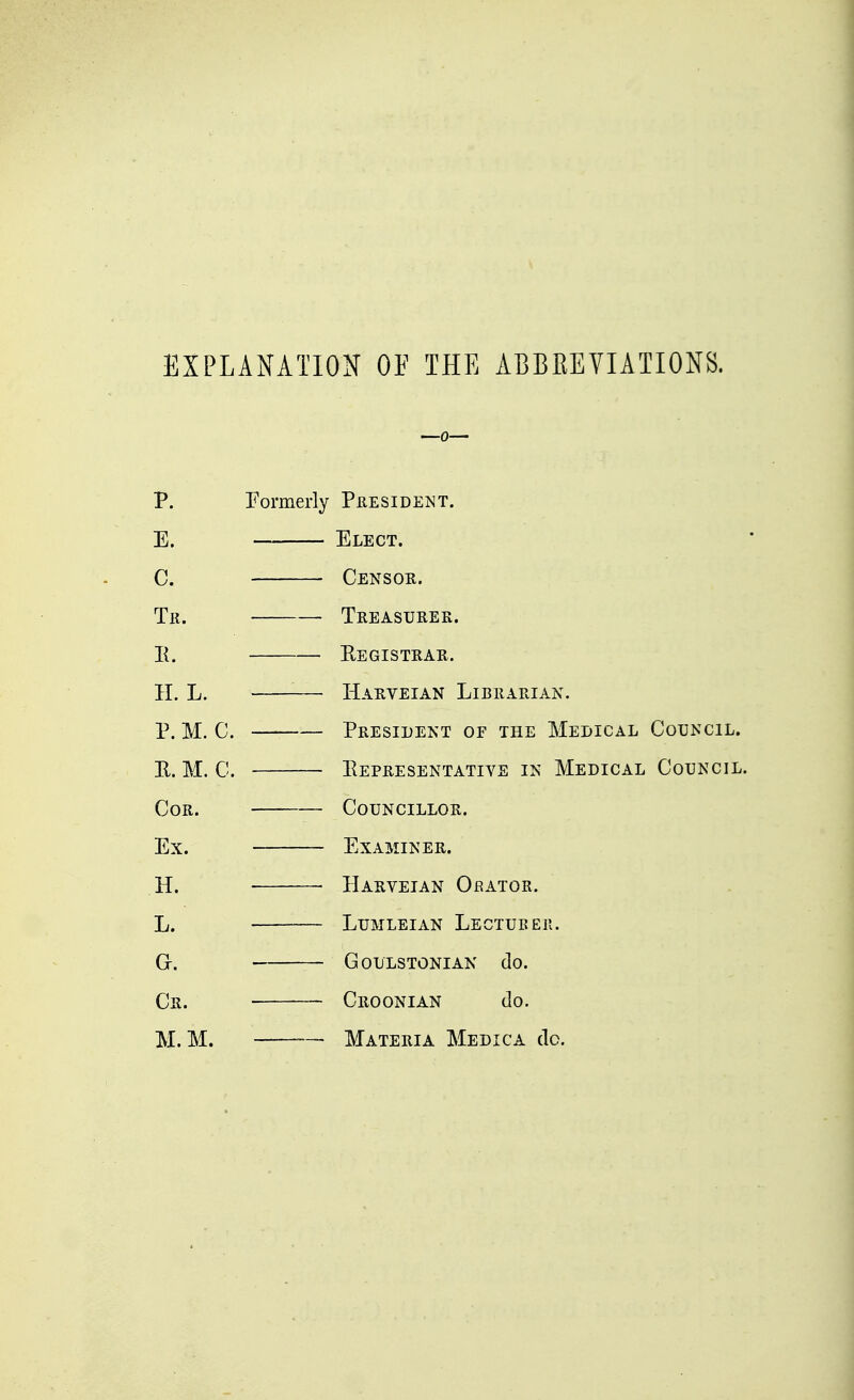 EXPLANATION OF THE ABBEEVIATIONS. P. Formerly President. E. Elect. C. Censor. Tk. Treasurer. II. Registrar. H. L. Harveian Librarian. P. M. C. President of the Medical Council. E. M. C. Representative in Medical Council. Cor. Councillor. Ex. Examiner. Ht Harveian Orator. L. Lumleian Lectubeh. Gr. GOULSTONIAN do. Cr. Croonian do. M. M. Materia Medica do.