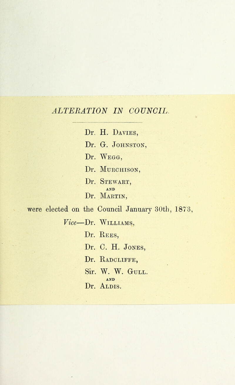 ALTERATION IN COUNCIL. Dr. H. Davies, Dr. G-. Johnston, Dr. Wegg, Dr. Muechison, Dr. Stewaet, AND Dr. Maetin, were elected on the Council January 30th, 1873, Vice—Dr. Williams, Dr. Rees, Dr. C. H. Jones, Dr. Radcllffe, Sir. W. W. Gull. AND Dr. Aldis.