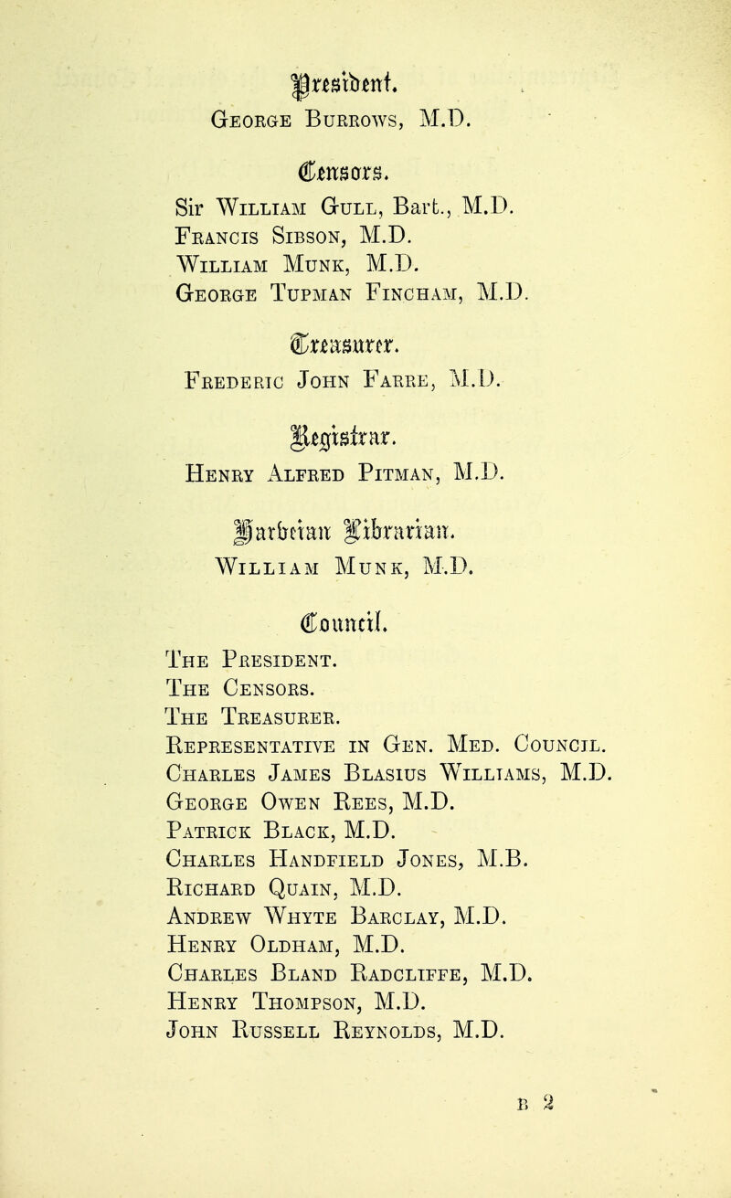 Sir William Gull, Bart., M.D. Francis Sibson, M.D. William Munk, M.D. George Tupman Finch am, M.D. Frederic John Farre, M.D. Henry Alfred Pitman, M.D. Jlarfrrian f xhxmm. William Munk, M.D. €onmxl The President. The Censors. The Treasurer. Representative in Gen. Med. Council. Charles James Blasius Williams, M.D. George Owen Bees, M.D. Patrick Black, M.D. Charles Handfield Jones, M.B. Richard Quain, M.D. Andrew Whyte Barclay, M.D. Henry Oldham, M.D. Charles Bland Radcliffe, M.D. Henry Thompson, M.D. John Russell Reynolds, M.D. B 2