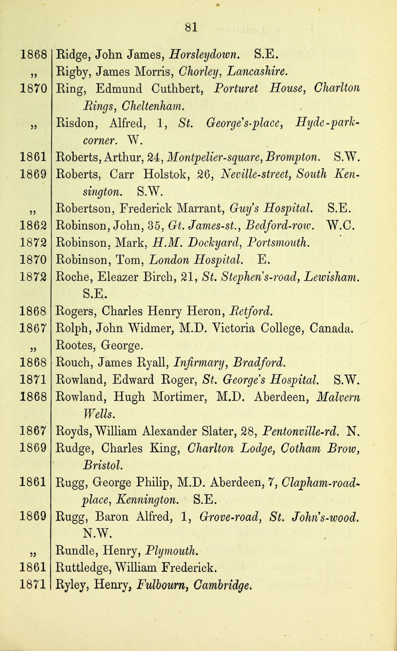 1868 5) 1870 1861 1869 ?> 1862 1872 1870 1872 1868 1867 5) 1868 1871 1868 1867 1869 1861 1869 1861 1871 Ridge, John James, Horsleydown. S.E. Rigby, James Morris, Chorley, Lancashire. Ring, Edmund Cuthbert, Porturet House, Charlton Bings, Cheltenham. Risdon, Alfred, 1, St. George s-place, Hyde-park- corner. W. Roberts, Arthur, 24, Montpelier-square, Brompton. S.W. Roberts, Carr Holstok, 26, Neville-street, South Ken- sington. S.W. Robertson, Frederick Marrant, Guys Hospital. S.E. Robinson, John, 35, Gt. James-st., Bedford-roiv. W.C. Robinson, Mark, H.M. Dockyard, Portsmouth. Robinson, Tom, London Hospital. E. Roche, Eleazer Birch, 21, St. Stephens-road, Lewisham. S.E. Rogers, Charles Henry Heron, Betford. Rolph, John Widmer, M.D. Victoria College, Canada. Rootes, George. Rouch, James Ryall, Infirmary, Bradford. Rowland, Edward Roger, St. George s Hospital. S.W. Rowland, Hugh Mortimer, M.D. Aberdeen, Malvern Wells. Royds, William Alexander Slater, 28, Pentonville-rd. N. Rudge, Charles King, Charlton Lodge, Gotham Brow, Bristol. Rugg, George Philip, M.D. Aberdeen, 7, Clapham-road* place, Kennington. S.E. Rugg, Baron Alfred, 1, Grove-road, St. Johns-wood. N.W. Bundle, Henry, Plymouth. Ruttledge, William Frederick. Ryley, Henry, Fulbourn, Cambridge*