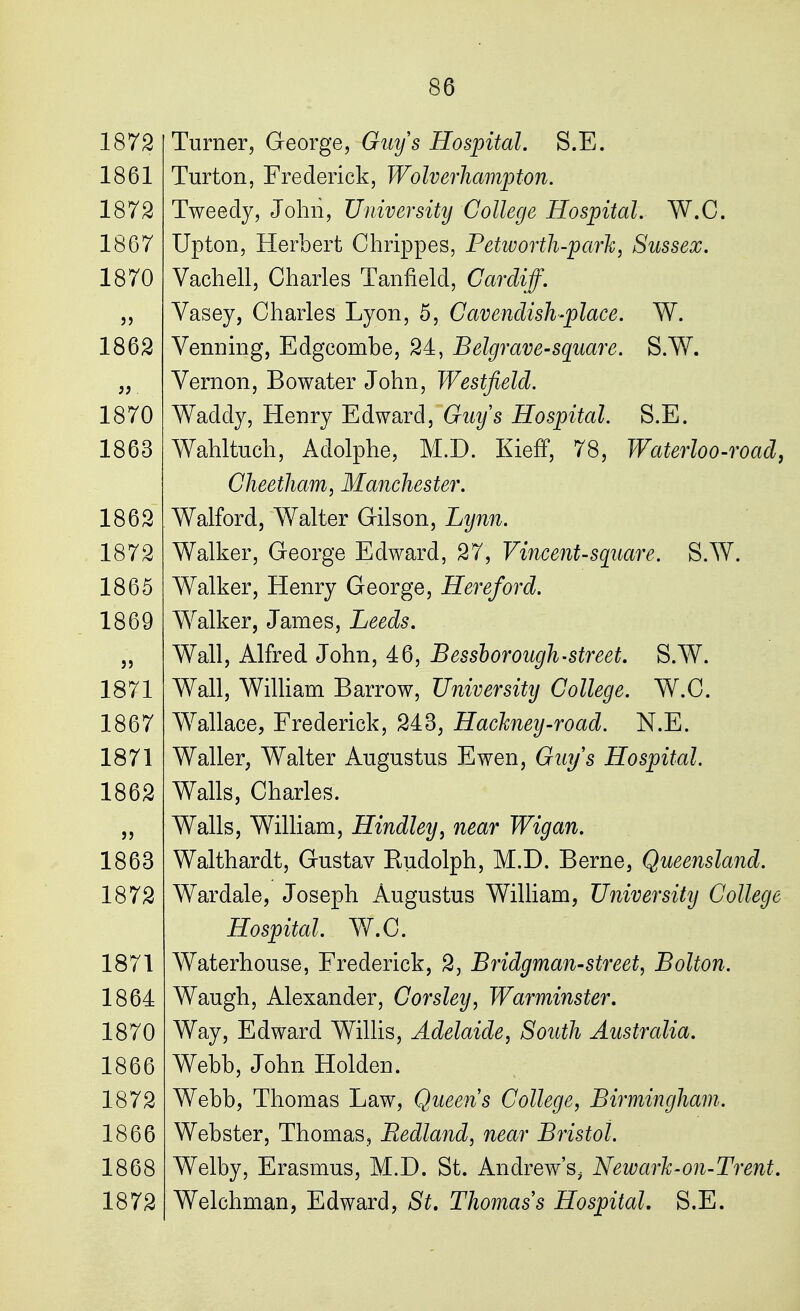 Turner, George, Guys Hospital. S.E. Turton, Frederick, Wolverhampton. Tweedy, John, University College Hospital. W.C, Upton, Herbert Chrippes, Petworth-park, Sussex. Vachell, Charles Tanfield, Cardiff. Vasey, Charles Lyon, 5, Cavendish-place. W. Venning, Edgeombe, 24, Belgrave-square. S.W. Vernon, Bowater John, Westfield. Waddy, Henry Edward, Guys Hospital. S.E. Wahltuch, Adolphe, M.D. Kieff, 78, Waterloo-road, Cheetham, Manchester. Walford, Walter Gilson, Lynn. Walker, George Edward, 27, Vincent-square. S.W. Walker, Henry George, Hereford. Walker, James, Leeds. Wall, Alfred John, 46, Bessborough-street. S.W. Wall, William Barrow, University College. W.C. Wallace, Frederick, 243, Hackney-road. N.E. Waller, Walter Augustus Ewen, Guys Hospital. Walls, Charles. Walls, William, Hindley, near Wig an. Walthardt, Gustav Eudolph, M.D. Berne, Queensland. Wardale, Joseph Augustus William, University College Hospital. W.C. Waterhouse, Frederick, 2, Bridgman-street, Bolton. Waugh, Alexander, Corsley, Warminster. Way, Edward Willis, Adelaide, South Australia. Webb, John Holden. Webb, Thomas Law, Queens College, Birmingham. Webster, Thomas, Redland, near Bristol. Welby, Erasmus, M.D. St. Andrew's, New ark-on-Trent. Welchman, Edward, St, Thomas s Hospital. S.E.