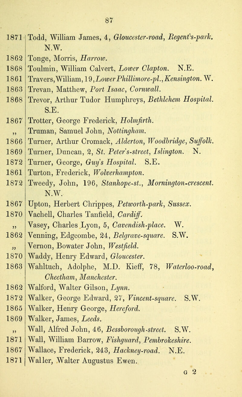 Todd, William James, 4, Gloucester-road, Regent's-park. N.W. Tonge, Morris, Harrow. Toulmin, William Calvert, Lower Clapton. N.E. Travers,William, 19,Lower Phillimore-pl.,Kensington. W. Trevan, Matthew, Port Isaac, Cornwall. Trevor, Arthur Tudor Humphreys, Bethlehem Hospital. S.E. Trotter, George Frederick, Holmfirth. Truman, Samuel John, Nottingham. Turner, Arthur Cromack, Alderton, Woodbridge, Suffolk. Turner, Duncan, 2, St. Peter s-street, Islington. N. Turner, George, Guys Hospital. S.E. Turton, Frederick, Wolverhampton. Tweedy, John, 196, Stanhope-st., Morning ton-crescent. N.W. Upton, Herbert Chrippes, Petworth-park, Sussex. Vachell, Charles Tanfield, Cardiff. Vasey, Charles Lyon, 5, Cavendish-place. W. Venning, Edgcombe, 24, Belgrave-square. S.W. Vernon, Bowater John, Westfield. Waddy, Henry Edward, Gloucester. Wahltuch, Adolphe, M.D. Kieff, 78, Waterloo-road, Cheetham, Manchester. Walford, Walter Gilson, Lynn. Walker, George Edward, 27, Vincent-square. S.W. Walker, Henry George, Hereford. Walker, James, Leeds. Wall, Alfred John, 46, Bessborough-street. S.W. Wall, William Barrow, Fishguard, Pembrokeshire. Wallace, Frederick, 243, Hackney-road. N.E. Waller, Walter Augustus Ewen. g 2