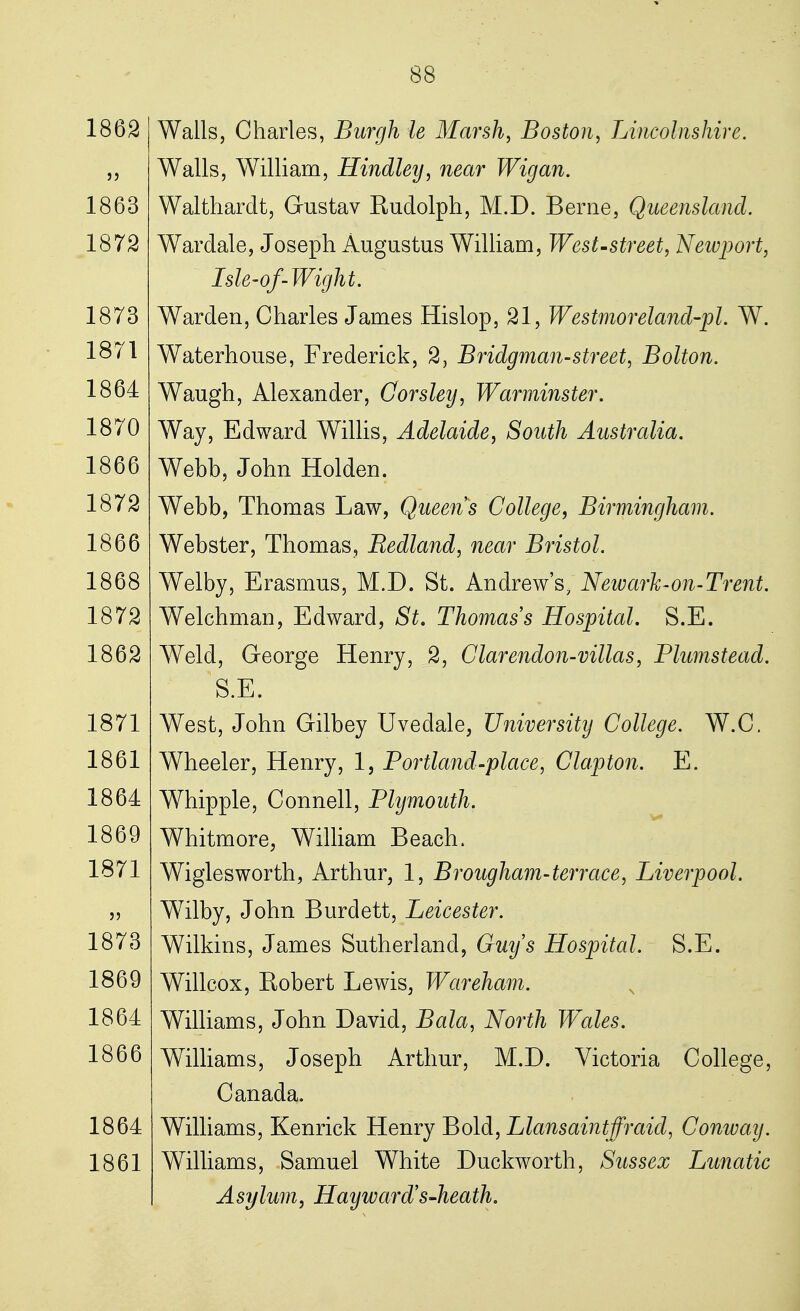 1862 1863 1872 1873 1871 1864 1870 1866 1872 1866 1868 1872 1862 1871 1861 1864 1869 1871 1873 1869 1864 1866 1864 1861 Walls, Charles, Burgh ie Marsh, Boston, Lincolnshire. Walls, William, Hindley, near Wig an. Walthardt, Gustav Rudolph, M.D. Berne, Queensland. Wardale, Joseph Augustus William, West-street, Newport, ~ Isle-of-Wight. Warden, Charles James Hislop, 21, Westmoreland-pl. W. Waterhouse, Frederick, 2, Bridgman-street, Bolton. Waugh, Alexander, Corsley, Warminster. Way, Edward Willis, Adelaide, South Australia. Webb, John Holden. Webb, Thomas Law, Queens College, Birmingham. Webster, Thomas, Redland, near Bristol. Welby, Erasmus, M.D. St. Andrew's, New ark-on-Trent. Welchman, Edward, St. Thomas s Hospital. S.E. Weld, George Henry, 2, Clarendon-villas, Plumstead. S.E. West, John Gilbey Uvedale, University College. W.C. Wheeler, Henry, 1, Portland-place, Clapton. E. Whipple, Connell, Plymouth. Whitmore, William Beach. Wiglesworth, Arthur, 1, Brougham-terrace, Liverpool. Wilby, John Burdett, Leicester. Wilkins, James Sutherland, Guys Hospital. S.E. Willcox, Robert Lewis, Wareham. Williams, John David, Bala, North Wales. Williams, Joseph Arthur, M.D. Victoria College, Canada. Williams, Kenrick Henry Bold, Llansaintffraid, Conway. Williams, Samuel White Duckworth, Sussex Lunatic Asylum, Hay ward's-heath.