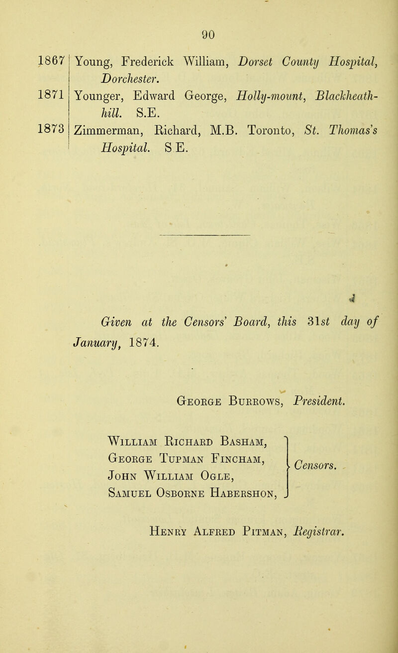 1867 1871 1873 Young, Frederick William, Dorset County Hospital, Dorchester. Younger, Edward George, Holly-mount, Blackheath- hill. S.E. Zimmerman, Richard, M.B. Toronto, St. Thomas''s Hospital. S.E. I Given at the Censors Board, this 31 st day of January t 1874. Geoege Bubkows, President. William Richakd Basham, Geoege Tupman Fincham, John William Ogle, Samuel Osboene Habebshon, ► Censors. Heney Alfeed Pitman, Registrar.