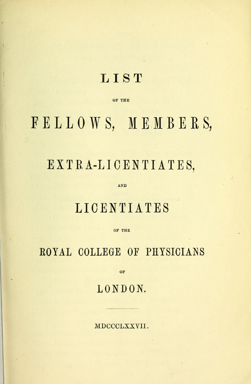 LIST OP THE FELLOWS, MEMBERS, EXTRA-LICENTIATES, AND LICENTIATES OF THE EOYAL COLLEGE OF PHYSICIANS OF LONDON. MDCCCLXXVII.