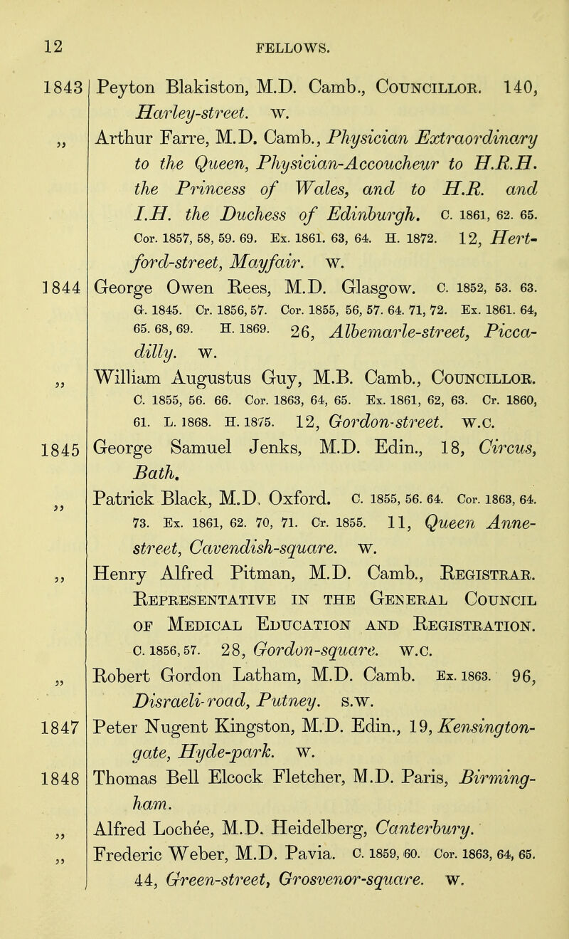 1845 12 FELLOWS. 1843 Peyton Blakiston, M.D. Camb., Councillor. 140, Harleystreet, w. Arthur Farre, M.D. Camb., Physician Extraordinary to the Queen, Physician-Accoucheur to U.R.H. the Princess of Wales, and to H.R. and I.H. the Duchess of Edinburgh, c. i86i, 62. 65. Cor. 1857, 58, 59. 69. Ex. 1861. 63, 64. H. 1872. 12, Hert- ford-street, Mayfair. w. a. 1845. Cr. 1856, 57. Cor. 1855, 56, 57. 64. 71, 72. Ex. 1861. 64, 65.68,69. H.1869. 26, Albemarle-street, Picca- dilly, w. William Augustus Guy, M.B. Camb., Councillor. C. 1855, 56. 66. Cor. 1863, 64, 65. Ex. 1861, 62, 63. Cr. 1860, 61. l. 1868. H. 1875. 12, Gordon-street, w.c. George Samuel Jenks, M.D. Edin., 18, Circus, Bath. Patrick Black, M.D. Oxford, c. 1855, 56.64. Cor. 1863,64. 73. Ex. 1861, 62. 70, 7i. Cr. 1855. 11, Queen Anne- street, Cavendish-square, w. Henry Alfred Pitman, M.D. Camb., Registrar. Representative in the General Council of Medical Education and Registration. c. 1856,57. 28, Gordon-square, w.c. Robert Gordon Latham, M.D. Camb. Ex. 1863. 96, Disraeli-road, Putney, s.w. Peter Nugent Kingston, M.D. Edin., 19, Kensington- gate, Hyde-park. w. Thomas Bell Elcock Fletcher, M.D. Paris, Birming- ham. Alfred Lochee, M.D. Heidelberg, Canterbury. Frederic Weber, M.D. Pavia. c. 1859, 60. Cor. 1863, 64,65. 44, Green-street, Grosvenor-square, w. 1847 1848