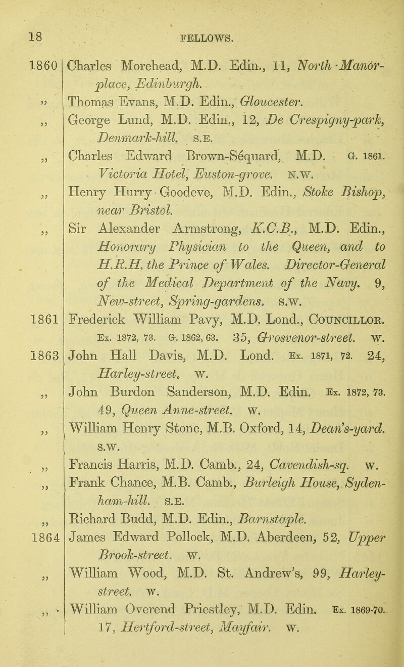 1860 Charles Morehead, M.D. Edin,, 11, North - Manor- place, Edinburgh. Thomas Evans, M.D. Edin.; Gloucester. George Lund, M.D. Edin., 12, De Crespigny-park, Denmark-hill, s.e. Charles Edward Brown-Sequard, M.D. a. 1861. ■ Victoria Hotel, Euston-grove. n.w. Henry Hurry ■ Goodeve, M.D. Edin., Stoke Bishop, near Bristol. Sir Alexander Armstrong, K.C.B., M.D. Edin., Honorary Physician to the Queen, and to HM.H the Prince of Wales. Director-General of the Medical Department of the Navy, 9, New-street, Spring-gardens. s.w. 1861 Frederick William Pavy, M.D. Lond., Councillor. Ex. 1872, 73. a. 1862,63. 35, Qrosvenor-street. w. ! John Hall Davis, M.D. Lond. Ex. i87i, 72. 24, Harley-streete w. John Burdon Sanderson, M.D. Edin. Ex. 1872,73. 49, Queen Anne-street, w. William Henry Stone, M.B. Oxford, 14, Dean's-yard. s.w. Francis Harris, M.D. Camb., 24, Cavendish-sq. w. Frank Chance, M.B. Camb., Burleigh House, Syden- ham-hill. S.E. Richard Budd, M.D. Edin., Barnstaple. 1864 James Edward Pollock, M.D. Aberdeen, 52, Upper Brook-street, w. William Wood, M.D. St. Andrew's, 99, Harley- street. w. William Overend Priestley, M.D. Edin. Ex. 1869-70. 17, Hertford-street, May fair. w.