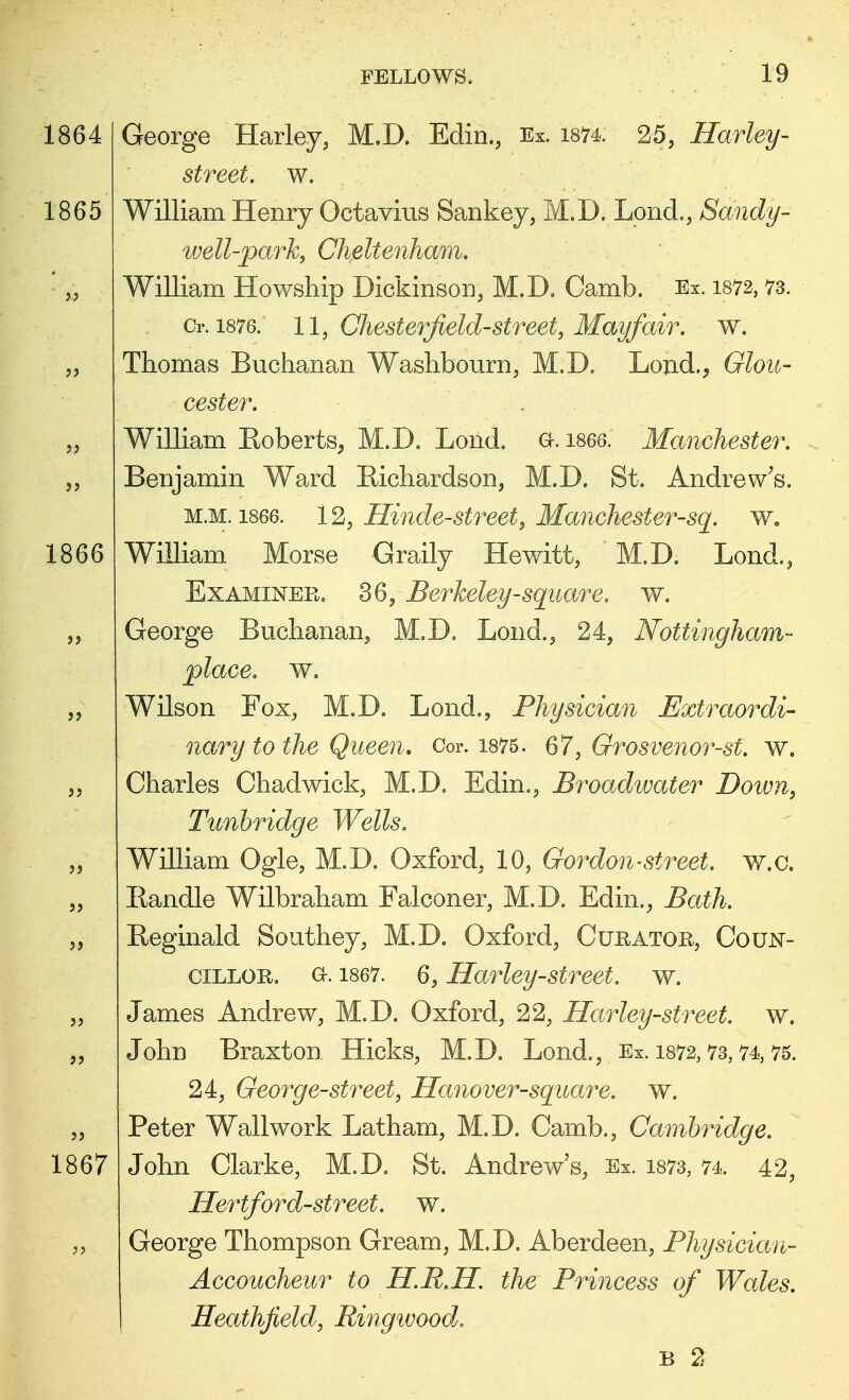 1864 George Harley, M.D. Edin., Ex. 1874: 25, Harley- street. w. 1865 William Henry Octavius Sankey, M.D. Lond., Sandy- well-park, Cheltenham. ' „ William Howship Dickinson, M.D. Camb. Ex. 1872, 73. Cr. 1876. ll, Chesterfield-street, May fair. w. „ Thomas Buchanan Washbourn, M.D. Lond., Glou- cester. „ William Roberts, M.D. Lond. a. 1866. Manchester. ,, Benjamin Ward Bichardson, M.D. St. Andrew's. m.m. 1866. 12, Hinde-street, Manchester-sq. w. 1866 William Morse Graily Hewitt, M.D. Lond., Examinee. 36, Berkeley-square, w. ,, George Buchanan, M.D. Lond., 24, Nottingham- place, w. „ Wilson Fox, M.D. Lond., Physician Extraordi- nary to the Queen. Cor. 1875. 67, Grosvenor-st. w. ,, Charles Chadwick, M.D. Edin., Broadwater Down, Tunhridge Wells. „ William Ogle, M.D. Oxford, 10, Gordon-street, w.c. „ Handle Wilbraham Falconer, M.D. Edin., Bath. „ Reginald Southey, M.D. Oxford, Curator, Coun- cillor. Qc. 1867. 6, Harley-street, w. „ James Andrew, M.D. Oxford, 22, Harley-street. w. „ John Braxton Hicks, M.D. Lond., Ex. 1872,73,74,75. 24, George-street, Hanover-square, w. „ Peter Wallwork Latham, M.D. Camb., Cambridge. 1867 John Clarke, M.D. St. Andrew's, Ex. 1873, 74. 42, Hertford-street, w. „ George Thompson Gream, M.D. Aberdeen, Physician- Accoucheur to H.R.H. the Princess of Wales. Heathfield, Ringwood. B 2