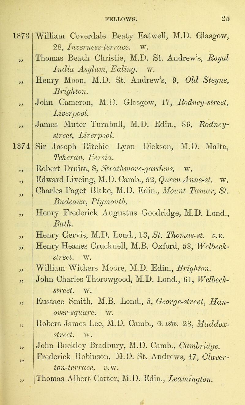 1873 William Coverdale Beaty Eatwell, M.D. Glasgow, 28, Inverness-terrace, w. Thomas Beath Christie, M.D. St. Andrew's, Royal India Asylum, Ealing, w. Henry Moon, M.D. St. Andrew's, 9, Old Steyne, Brighton. John Cameron, M.D. Glasgow, 17, Rodney-street, Liverpool. James Muter Turnbull, M.D. Edin., 86, Rodney- street, Liverpool. 1874 Sir Joseph Ritchie Lyon Dickson, M.D. Malta, Teheran, Persia. Robert Druitt, 8, Sirathmore-gardens. w. Edward Liveing, M.D. Camb., 52, Queen Anne-st. w. Charles Paget Blake, M.D. Edin., Mount Tamar, St. Budeaux, Plymouth. Henry Frederick Augustus Goodridge^ M.D. Lond., Bath. Henry Gervis, M.D. Lond., 13, St. Thomas-st. s.B. Henry Heanes CrucknelL M.B. Oxford, 58, Welbeck- street. w. William Withers Moore, M.D. Edin., Brighton. John Charles Thorowgood, M.D. Lond., 61, Welbeck- street. w. Eustace Smith, M.B. Lond., 5, George-street, Han- over-square, w. Robert James Lee, M.D. Camb., a. 1875. 28, Maddox- street. w. John Buckley Bradbury, M.D. Camb., Cambridge. Frederick Robinson, M.D. St. Andrews, 47, Claver- ton-terrace. s.w. | Thomas Albert Carter, M.D; Edin., Leamington.