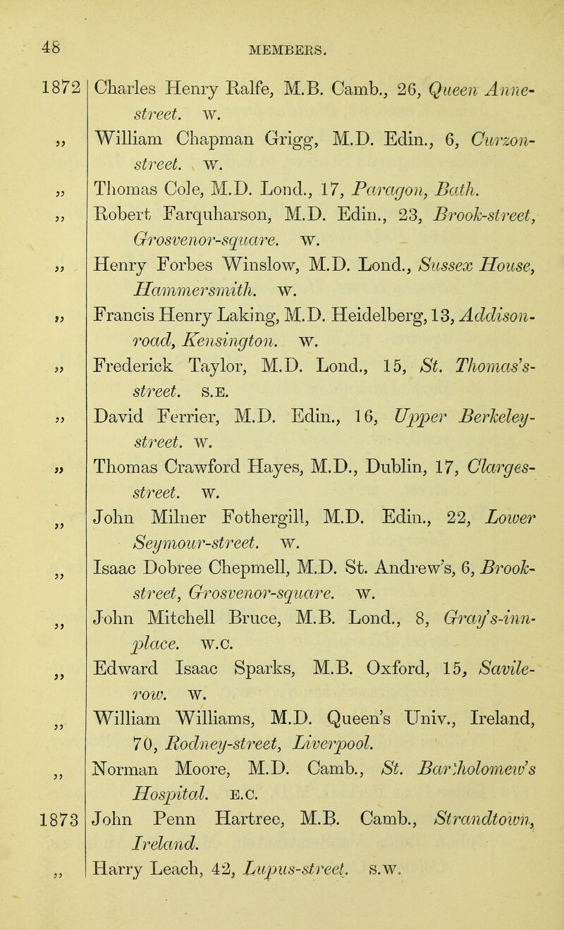 Charles Henry Ralfe, M.B. Camb., 26, Queen Anne- street, w. William Chapman Grigg, M.D. Edin., 6, Curzon- street. w. Thomas Cole, M.D. Lond., 17, Paragon, Bath. Robert Farquharson, M.D. Edin., 23, Brook-street, Grosvenor-square. w. Henry Forbes Winslow, M.D. Lond., Sussex House, Hammersmith, w. Francis Henry Laking, M.D. Heidelberg, 13, Addison- road, Kensington, w. Frederick Taylor, M.D. Lond., 15, St, Thomas's- street, s.e. David Ferrier, M.D. Edin., 16, Upper Berkeley- street, w. Thomas Crawford Hayes, M.D., Dublin, 17, Clarges- street, w. John Milner Fothergill, M.D. Edin., 22, Lower Seymour-street, w. Isaac Dobree Chepmell, M.D. St. Andrew s, 6, Brook- street, Grosvenor-square. w. John Mitchell Bruce, M.B. Lond., 8, Graijs-inn- plaee, w.c. Edward Isaac Sparks, M.B. Oxford, 15, Savile- row. w. William Williams, M.D. Queen's Univ., Ireland, 70, Rodney-street, Liverpool. Norman Moore, M.D. Camb., St. Bartholomew's Hospital, e.c. John Penn Hartree, M.B. Camb., Strandtown, Ireland. Harry Leach, 423 Lupus-street, s.w.