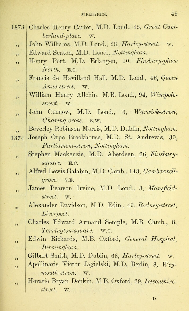 1873 1874 Charles Henry Carter, M.D. Lond., 45, Great Cum- berland-place, w. John Williams, M.D, Lond., 28, Harley-street, w. Edward Seaton, M.D. Lond., Nottingham. Henry Port, M.D. Erlangen, 10, Finsbury-place North, e.c. Francis de Havilland Hall, M.D. Lond., 46, Queen Anne-street, w. William Henry Allchin, M.B. Lond., 94, Wimpole- street. w. John Curnow, M.D. Lond., 3, Warwick-street, Charing-cross. S.W. Beverley Robinson Morris, M.D. Dublin, Nottingham. Joseph Orpe Brookhouse, M.D. St. Andrew's, 30, Parliament-street, Nottingham. Stephen Mackenzie, M.D. Aberdeen, 26, Finsbury- square. E.c. Alfred Lewis Galabin, M.D. Camb., 143, Camberwell- grove. s.e. James Pearson Irvine, M.D. Lond., 3, Mansfield- street, w. Alexander Davidson, M.D. Edin., 49, Rodney-street, Liverpool. Charles Edward Armand Semple. M.B. Camb., 8, Torrington-square. w.C. Edwin Bickards, M.B. Oxford, General Hospital, Birmingham. Gilbart Smith, M.D. Dublin, 68, Harley-street, w. Apollinaris Victor Jagielski, M.D. Berlin, 8, Wey- mouth-street, w. Horatio Bryan Donkin, M.B. Oxford, 29, Devonshire- street, w. D