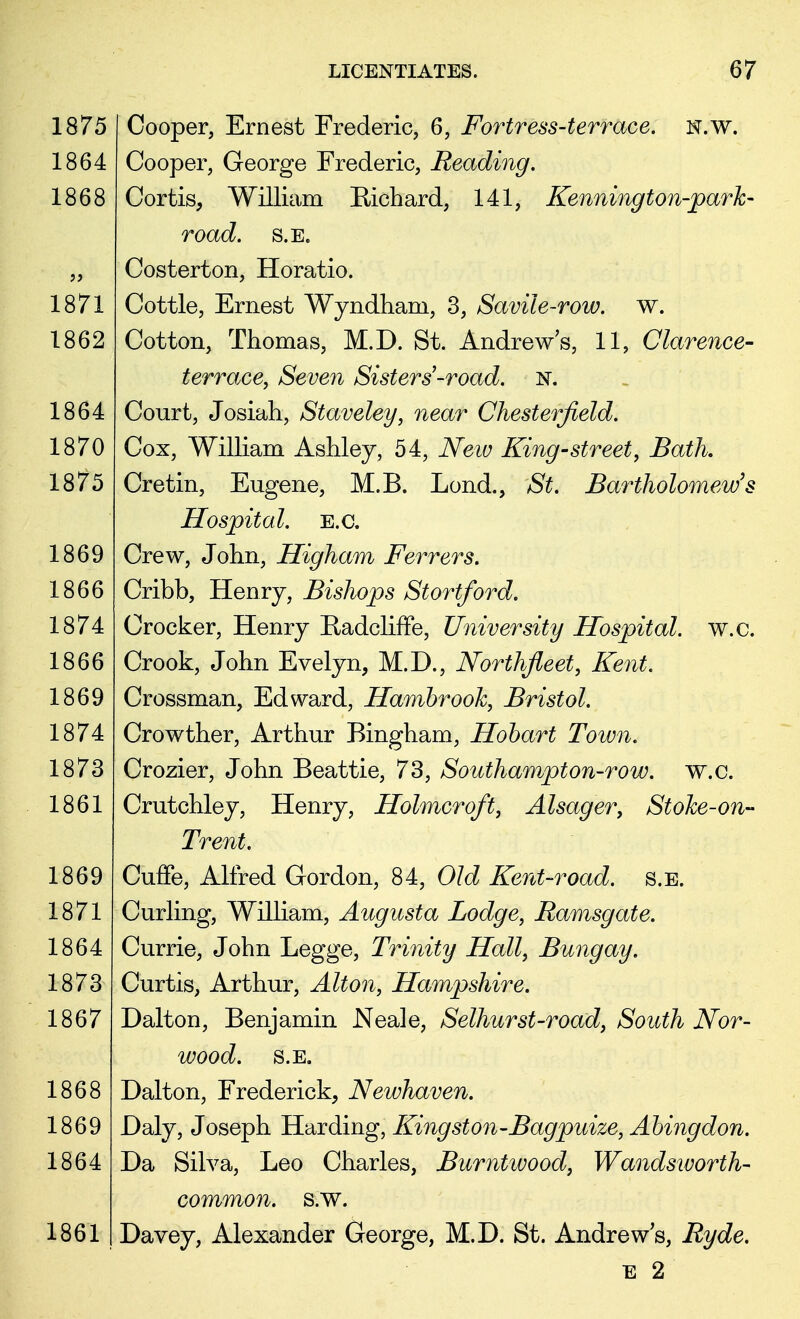 Cooper, Ernest Frederic, 6, Fortress-terrace, n.w. Cooper, George Frederic, Reading. Cortis, William Richard, 141, Kennington-park- road. s.E. Costerton, Horatio. Cottle, Ernest Wyndham, 3, Savile-row. w. Cotton, Thomas, M.D. St. Andrew's, 11, Clarence- terrace, Seven Sisters'-road. n. Court, Josiah, Staveley, near Chesterfield. Cox, William Ashley, 54, New King-street, Bath Cretin, Eugene, M.B. Lond., St. Bartholomew's Hospital, e.c. Crew, John, Higham Ferrers. Cribb, Henry, Bishops Stortford. Crocker, Henry Radcliffe, University Hospital, w.c. Crook, John Evelyn, M.D., Northfleet, Kent. Crossman, Edward, Hambrook, Bristol. Crowther, Arthur Bingham, Hobart Town. Crozier, John Beattie, 73, Southampton-row. w.c. Crutchley, Henry, Holmcroft, Alsager, Stoke-on- Trent. Cuffe, Alfred Gordon, 84, Old Kent-road. s.E. Curling, William, Augusta Lodge, Ramsgate. Currie, John Legge, Trinity Hall, Bungay. Curtis, Arthur, Alton, Hampshire. Dalton, Benjamin Neale, Selhurst-road, South Nor- wood. S.E. Dalton, Frederick, Newhaven. Daly, Joseph Harding, Kingston-Bagpuize, Abingdon. Da Silva, Leo Charles, Burntwood, Wandsworth- common, s.w. Davey, Alexander George, M.D. St. Andrews, Ryde. e 2