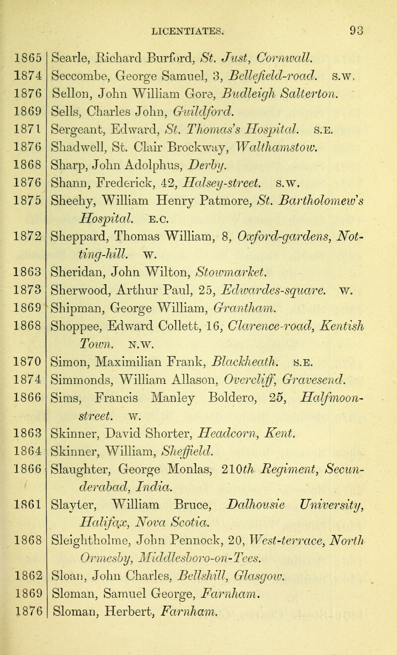 Searle, Richard Burford, Si. Just, Cornwall. Seccombe, George Samuel, 3, Belief eld-road, s.w, Sellon, John William Gore, Budleigh Salterton. Sells, Charles John, Guildford. Sergeant, Edward, St. Thomas's Hospital, s.e. Shad well, St. Clair Brockway, Walthamstow. Sharp, John Adolphus, Derby. Shann, Frederick, 42, Halsey-street, s.w. Sheeny, William Henry Patmore, St. Bartholomew's Hospital, e.g. Sheppard, Thomas William, 8, Oxford-gardens, Not- ting-hill. w. Sheridan, John Wilton, Stoivmarhet. Sherwood, Arthur Paul, 25, Edwardes-square. w. Shipman, George William, Grantham. Shoppee, Edward Collett, 16, Clarence-road, Kentish Town. n.w. Simon, Maximilian Frank, Blackheath. s.e. Simmonds, William Allason, Over cliff, Gravesend. Sims, Francis Manley Boldero, 25, Halfmoon- street. w. Skinner, David Shorter, Headcorn, Kent. Skinner, William, Sheffield. Slaughter, George Monlas, 210th Regiment, Secun- derabad, India. Slayter, William Bruce, Dalhousie University, Halifax, Nova Scotia. Sleightholme, John Pennock, 20, West-terrace, North Ormesby, Middlcsboro-on-Tees. Sloan, John Charles, Bellshill, Glasgow. Sloman, Samuel George, Farnham. Slomau, Herbert, Farnham,