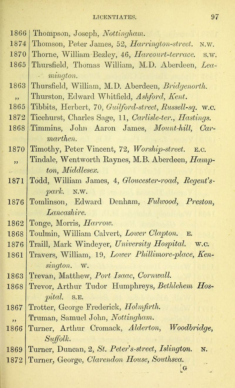 1866 1874 1870 1865 1863 Thompson, Joseph, Nottingham: Thomson, Peter James, 52, Harrington-street. N.w. Thorne, William Bezley, 46, Harcourt-terrace. s.w. Thursfield, Thomas William, M.I). Aberdeen, Zea- - mington. Thursfield, William, M.D. Aberdeen, Bridgenorth. Thurston, Edward Whitfield, Ashford, Kent. Tibbits, Herbert, 70, Guilford-street, Russell-sq. w.c. Ticehurst, Charles Sage, 11, Carlisle-ter., Hastings. Timmins, John Aaron James, Mount-hill, Car- marthen. Timothy, Peter Vincent, 72, Worship-street, e.g. Tindale, Wentworth Raynes, M.B. Aberdeen, Hamp- ton, Middlesex, Todd, William. James, 4, Gloucester-road, Regent's- parh N.w. Tomlinson, Edward Denham, Fidivood, Preston, Lancashire. Tonge, Morris, Harrow. Toulmin, William Calvert, Lower Clapton. E. Traill, Mark Windeyer, University Hospital, w.c. Travers, William, 19, Lower Phillimore-place, Ken- sington, w. Trevan, Matthew, Port Lsaac, Cornwall. Trevor, Arthur Tudor Humphreys, Bethlehem Hos- pital. S.E. Trotter, George Frederick, Holmfirth. Truman, Samuel John, Nottingham. Turner, Arthur Cromack, Alderton, Woodbridge, Suffolk.. Turner, Duncan, 2, St. Peter s-street, Islington. N. Turner, George, Clarendon House, Southsea.