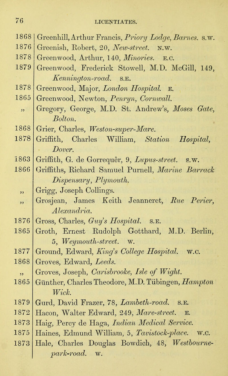 Greenhill, Arthur Francis, Priori/ Lodge, Barnes, s.w. Greenish, Robert, 20, New-street. N.w. Greenwood, Arthur, 140, Minories. E.c. Greenwood, Frederick Stowell, M.D. McGill, 149, Kennington-road. S.E. Greenwood, Major, London Hospital. E. Greenwood, Newton, Penryn, Cornwall. Gregory, George, M.D. St. Andrew's, Moses Gate, Bolton. Grier, Charles, Weston-super-Mare. Griffith, Charles William, Station Hospital, Dover. Griffith, G. de Gorrequer, 9, Lupus-street, s.w. Griffiths, Richard Samuel Purnell, Marine Barrack Dispensary, Plymouth. Grigg, Joseph Collings. Grosjean, James Keith Jeanneret, Rue Perier, Alexandria. Gross, Charles, Guys Hospital, s.e. Groth, Ernest Rudolph Gotthard, M.D. Berlin, 5, Weymouth-street, w. Ground, Edward, King's College Hospital, w.c. Groves, Edward, Leeds. Groves, Joseph, Carisbroohe, Lsle of Wight. Giinther, Charles Theodore, M.D. Tubingen, Hampton Wick Gurd, David Frazer, 78, Lambeth-road. s.e. Hacon, Walter Edward, 249, Mare-street. E. Haig, Percy de Haga, Indian Medical Service. Haines, Edmund William., 5, Tavistock-place. w.c. Hale, Charles Douglas Bowdich, 48, Westbourne- park-road. w.