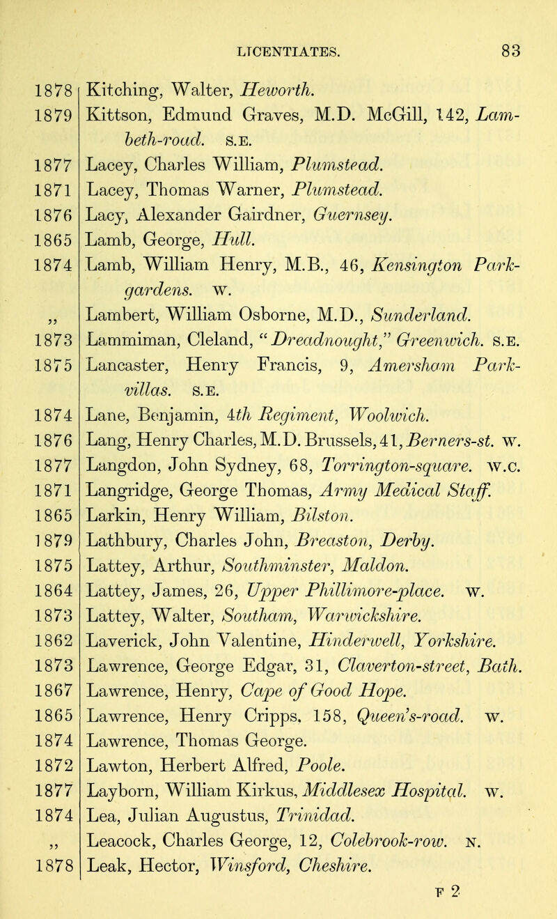 Kitching, Walter, Heworth. Kittson, Edmund Graves, M.D. McGill, 142, Lam- beth-road. S.E. Lacey, Charles William, Plumsiead. Lacey, Thomas Warner, Plmnstead. Lacy> Alexander Gairdner, Guernsey. Lamb, George, Hull. Lamb, William Henry, M.B., 46, Kensington Park- gardens, w. Lambert, William Osborne, M.D., Sunderland. Lammiman, Cleland, Dreadnought, Greenwich, s.e. Lancaster, Henry Francis, 9, Amersham Park- villas. S.E. Lane, Benjamin, ith Regiment, Woolwich. Lang, Henry Charles, M.D. Brussels, 41, Berners-st. w. Langdon, John Sydney, 68, Torrington-square. w.c. Langridge, George Thomas, Army Medical Staff. Larkin, Henry William, Bilston. Lathbury, Charles John, Breast on, Derby. Lattey, Arthur, Southminster, Maldon. Lattey, James, 26, Upper Phillimore-place. w. Lattey, Walter, Southam, Warwickshire. Laverick, John Valentine, Hinder well, Yorkshire. Lawrence, George Edgar, 31, Claverton-street, Bath. Lawrence, Henry, Cape of Good Hope. Lawrence, Henry Cripps, 158, Queen's-road. w. Lawrence, Thomas George. Lawton, Herbert Alfred, Poole. Layborn, William Kirkus, Middlesex Hospital, w. Lea, Julian Augustus, Trinidad. Leacock, Charles George, 12, Colebrook-row. n. Leak, Hector, Winsford, Cheshire. F 2