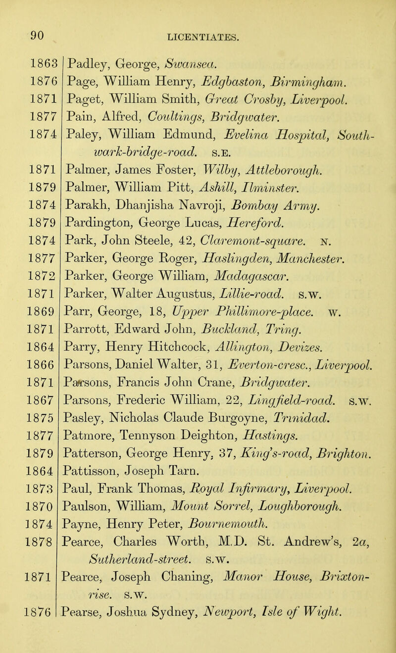 1863 1876 1871 1877 1874 1871 1879 1874 1879 1874 1877 1872 1871 1869 1871 1864 1866 1871 1867 1875 1877 1879 1864 1873 1870 1874 1878 1871 1876 Padley, George, Swansea. Page, William Henry, Edgbaston, Birmingham. Paget, William Smith, Great Crosby, Liverpool. Pain, Alfred, Coultings, Bridgwater. Paley, William Edmund, Evelina Hospital, South- wark-bridge-road. s.E. Palmer, James Foster, Wilby, Attleborough. Palmer, William Pitt, Ashill, Llminster. Parakh, Dhanjisha Navroji, Bombay Army. Pardington, George Lucas, Hereford. Park, John Steele, 42, Claremont-square, n. Parker, George Roger, Haslingden, Manchester. Parker, George William, Madagascar. Parker, Walter Augustus, Lillie-road. s.w. Parr, George, 18, Upper Phillimore-place. w. Parrott, Edward John, Buckland, Tring. Parry, Henry Hitchcock, Allington, Devizes. Parsons, Daniel Walter, 31, Evert on-cr esc, Liverpool. Parsons, Francis John Crane, Bridgwater. Parsons, Frederic William, 22, Lingjield-road. s.w. Pasley, Nicholas Claude Burgoyne, Trinidad. Patmore, Tennyson Deighton, Hastings. Patterson, George Henry. 37, Kings-road, Brighton. Pattisson, Joseph Tarn. Paul, Frank Thomas, Royal Lnfrmary, Liverpool. Paulson, William, Mount Sorrel, Loughborough. Payne, Henry Peter, Bournemouth. Pearce, Charles Worth, M,D. St. Andrew's, 2a, Sutherland-street, s.w. Pearce, Joseph Chaning, Manor House, Brixton- rise. s.w. Pearse, Joshua Sydney, Newport, Isle of Wight.