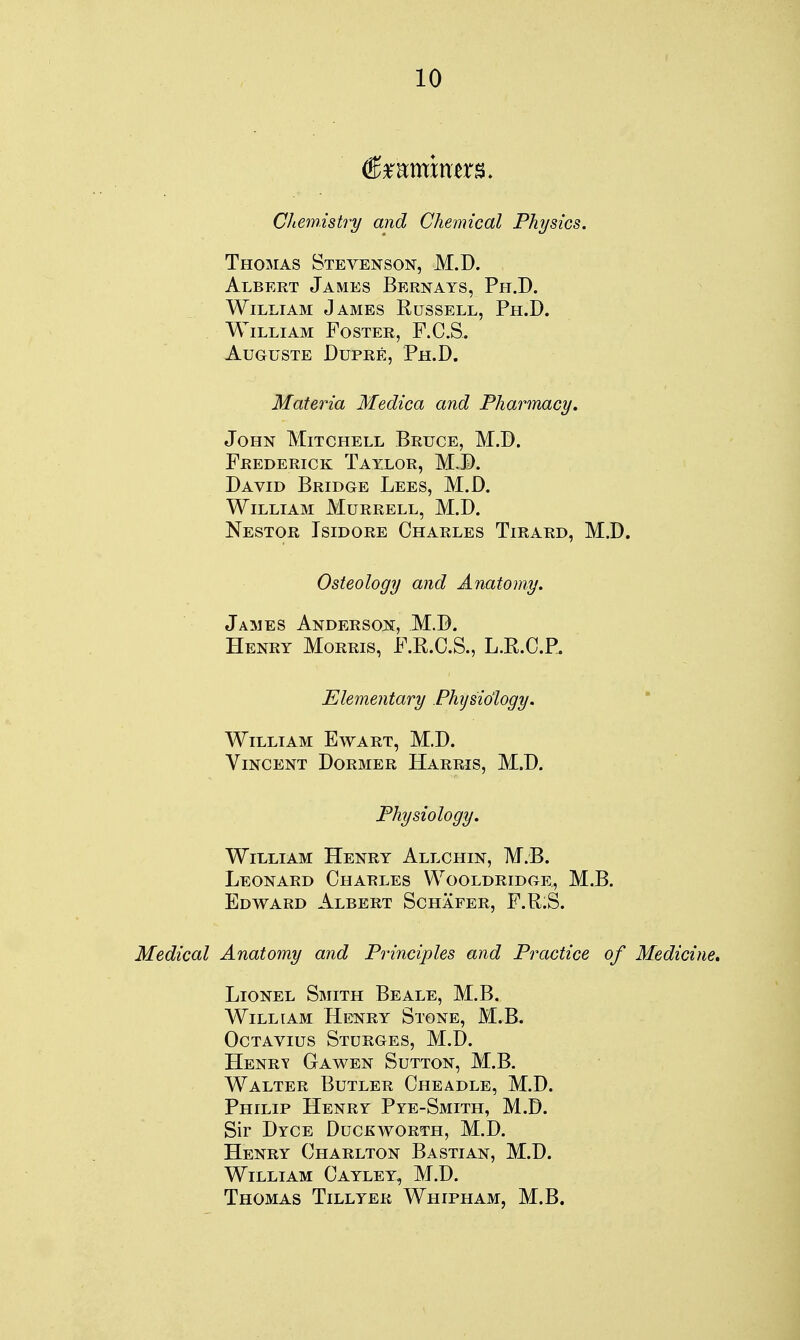 €mmmm. Cliemistry and Chemical Phjsics. Thomas Stevenson, M.D. Albert James Bernays, Ph.D. William James Russell, Ph.D. William Foster, F.C.S. AUGUSTE DUPRE, Ph.D. Materia Medica and Pharmacy, John Mitchell Bruce, M.D. Frederick Tayxor, M.D. David Bridge Lees, M.D. William Murrell, M.D. Nestor Isidore Charles Tirard, M.D. Osteology and Anatomy. James Anderson, M.D. Henry Morris, F.E.C.S., L.R.C.P. Elementary Fhijsio'logy. William Ewart, M.D. Vincent Dormer Harris, M.D. Physiology. William Henry Allchin, M.B. Leonard Charles Wooldridge, M.B. Edward Albert Schafer, P.R.S. Medical Anatomy and Principles and Practice of Medicine* Lionel Smith Be ale, M.B. William Henry Stone, M.B. OcTAvius Sturges, M.D. Henry Gawen Sutton, M.B. Walter Butler Cheadle, M.D. Philip Henry Pye-Smith, M.D. Sir Dyce Duckworth, M.D. Henry Charlton Bastian, M.D. William Cayley, M.D. Thomas Tillyer Whipham, M.B.