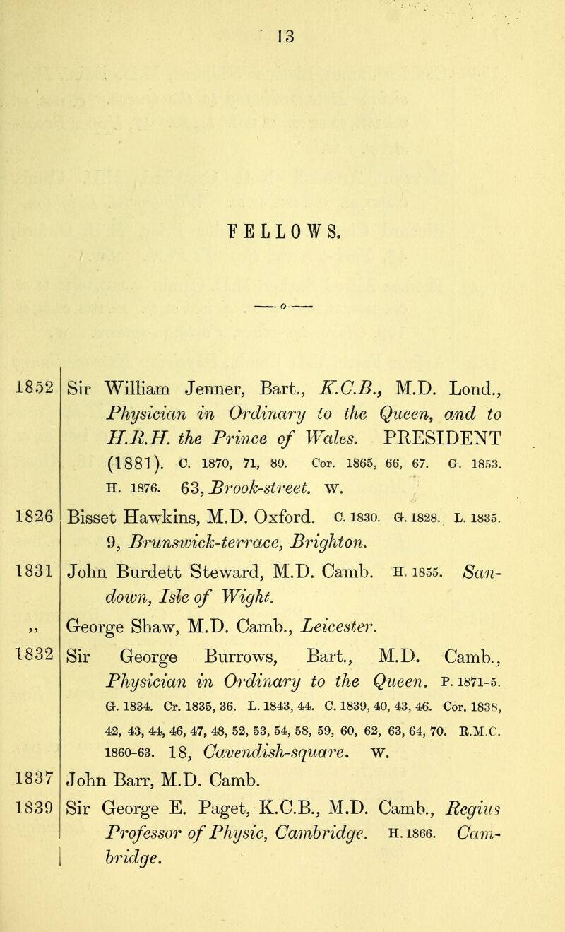 P E L L 0 AV S. Sir William Jemer, Bart., K.C.B., M.D. Lond., Physician in Ordinary to the Queen, and to ILR.H. the Prince of Walts, PEESIDENT (1881). C. 1870, 71, 80. Cor. 1865, 66, 67. a. 1853. H. 1876. Q'^, Brook-street, w. Bisset Hawkins, M.D. Oxford, c. i83o. a. 1828. l. 1835. 9, Brunswich-terrace, Brighton. John Burdett Steward, M.D. Camb, h. i855. San- down, Isle of Wight, George Shaw, M.D. Camb., Leicester, Sir George Burrows, Bart., M.D. Camb., Physician in Ordinary to the Queen, p. i87i-5. a. 1834 Cr. 1835, 36. L. 1843, 44. C. 1839, 40, 43, 46. Cor. 1838, 42, 43, 44, 46, 47, 48, 52, 53, 54, 58, 59, 60, 62, 63, 64, 70. R.M.C. 1860-63. 18, Cavendish-square, W. John Barr, M.D. Camb. Sir George E. Paget, K.C.B., M.D. Camb., Regius Professor of Physic, Cambridge. H.1866. Cam- bridge.