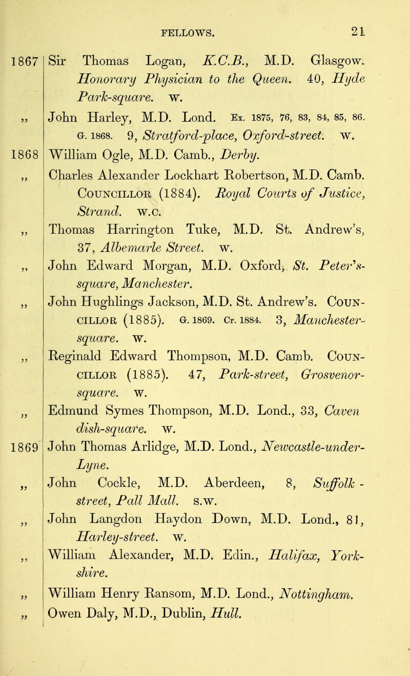 1867 1868 1869 Sir Thomas Logan, K.C.B., M.D. Glasgow.. Honorary Physician to the Queen, 40, Hyde Park-square, w. John Harley, M.D. Lond. Ex. 1875, 76, 83, 84, 85, 86. a. 1868. 9, Stratford-place, Oxford'-street. w. William Ogle, M.D. Camb., Derby. Charles Alexander Lockhart Robertson^ M.D. Camb. Councillor (1884). Royal Courts of Justice, Strand, w.c. Thomas Harrington Tuke, M.D. St. Andrew's, 37, Albemarle Street, w. John Edward Morgan, M.D. Oxford^ St. Peter's- square, Manchester. John Hughlings Jackson, M.D. St. Andrew's. Coun- cillor (1885). a. 1869. Or. 1884. 3, Manchester- square, w. Reginald Edward Thompson, M.D. Camb. Coun- cillor (1885). 47, Park-street, Grosvenor- square. w. Edmund Symes Thompson, M.D. Lond., 33, Caven dish-square, w. John Thomas Arlidge, M.D. Lond., Newcastle-under- Lyne. John Cockle, M.D. Aberdeen, 8, Suffolk - street, Pall Mall. s.w. John Langdon Haydon Down, M.D. Lond., 81, Harley-street. w. William Alexander, M.D. Edin., Halifax, York- shire. William Henry Ransom, M.D. Lond., Nottingham. Owen Daly, M.D., Dublin, Hull.