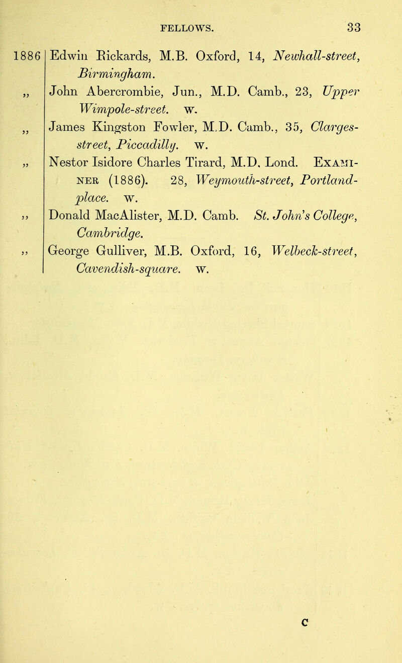 1886 Edwin Eickards, M.B. Oxford, 14, Newhall-street, Birmingham. John Abercrombie, Jun., M.D. Camb., 23, Upper Wimpole-street w. James Knisjston Fowler, M.D. Camb., 35, Clarges- street, Piccadilly, w. Nestor Isidore Charles Tirard, M.D, Lond. Exami- ner (1886). 28, Weymouth-street, Portland- place, w. Donald MacAlister, M.D. Camb. St. Johns College, Cambridge. George Gulliver, M.B. Oxford, 16, Welhech-street, Cavendish-square, w. c