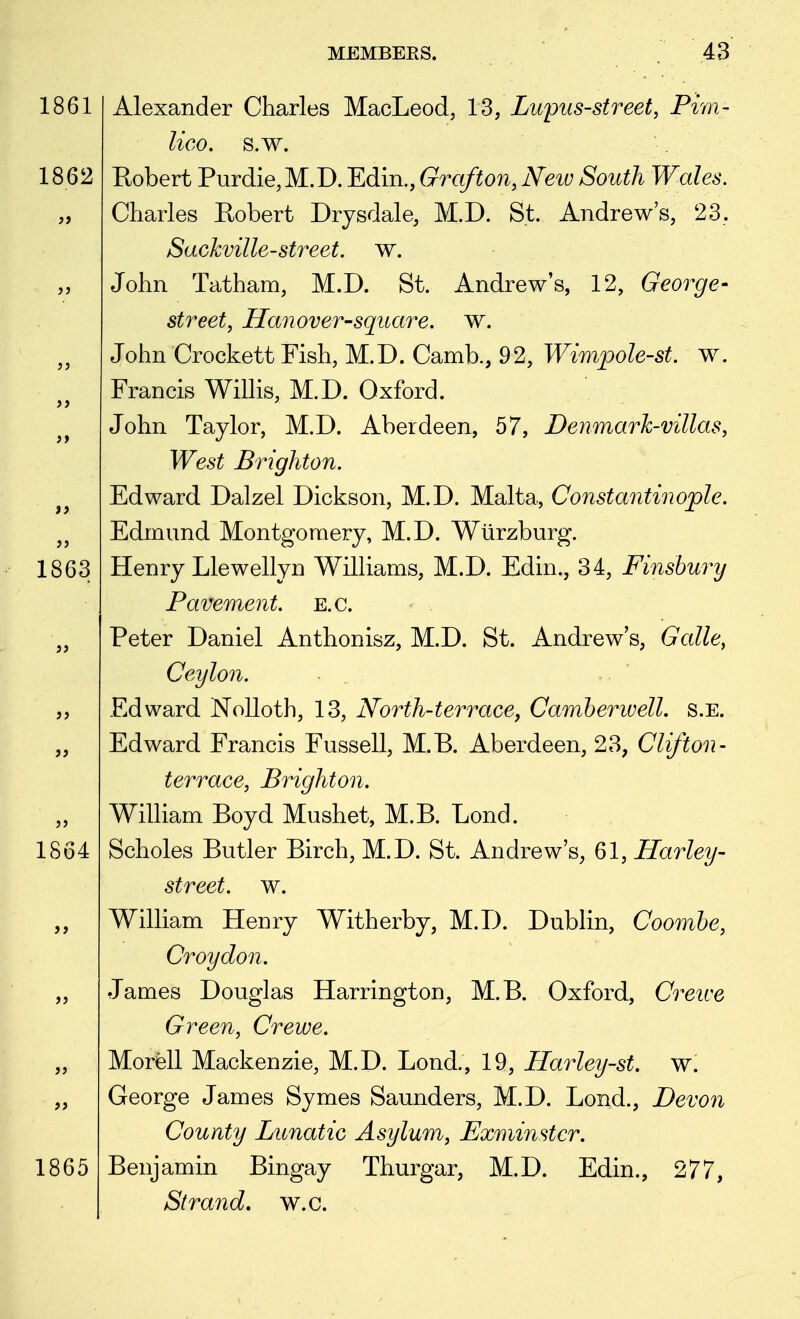 1861 1862 1863 >5 1864 1865 Alexander Charles MacLeod, 13, Lupus-street, Piyn- lico. s.w. Robert Purdie,M.D. Edin., Grafton, Neiv South Wales. Charles Robert Drjsdale, M.D. St. Andrew's, 23. Sackville-street, w. John Tatham, M.D. St. Andrew's, 12, George- street, Hanover-square, w. John Crockett Fish, M.D. Camb., 92, Wimpole-st. w. Francis Willis, M.D. Oxford. John Taylor, M.D. Aberdeen, 57, Denmark-villas, West Brighton. Edward Dalzel Dickson, M.D. Malta, Constantinople. Edmund Montgomery, M.D. Wiirzburg. Henry Llewellyn Williams, M.D. Edin., 34, Finsbury Pavement, e.g. Peter Daniel Anthonisz, M.D. St. Andrew's, Galle, Ceylon. Edward NoUoth, 13, North-terrace, Camherwell. s.e. Edward Francis Fussell, M.B. Aberdeen, 23, Clifton- terrace, Brighton. William Boyd Mushet, M.B. Lond. Scholes Butler Birch, M.D. St. Andrew's, 61, Harley- street, w. William Henry Witherby, M.D. Dublin, Coombe, Croydon. James Douglas Harrington, M.B. Oxford, Creive Green, Crewe. Morell Mackenzie, M.D. Lond., 19, Harley-st. w. George James Symes Saunders, M.D. Lond., Devon County Lunatic Asylum, Exminstcr. Benjamin Bingay Thurgar, M.D. Edin., 277, Strand, w.c.