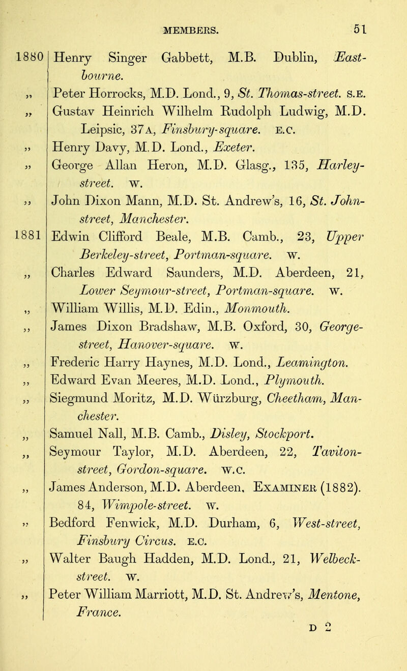 1880 Henry Singer Gabbett, M.B. Dublin, ^East- hourne, Peter Horrocks, M.D. Lond., 9, St. Thomas-street, s.e. Gustav Heinrich Wilhelm Rudolph Ludwig, M.D. Leipsic, 37 a, Finshury-square. E.c. Henry Davy, M.D. Lond., Exeter. George Allan Heron, M.D. Glasg., 185, Harley- street, w. John Dixon Mann, M.D. St. Andrew's, 16, St. John- street, Manchester. Edwin Clifford Beale, M.B. Camb., 23, Upper Berheley-street, Portman-square. w. Charles Edward Saunders, M.D. Aberdeen, 21, Lower Seymour-street, Portman-square. w. William Willis, M.D. Edin., Monmouth. James Dixon Bradshaw, M.B. Oxford, 30, George- street, Hanover-square, w. Frederic Harry Haynes, M.D. Lend., Lea^mington. Edward Evan Meeres, M.D. Lond., Plymouth. Siegmund Moritz, M.D. Wurzburg, Cheetham, Man- chester. Samuel Nail, M.B. Camb., Disley, Stockport, Seymour Taylor, M.D. Aberdeen, 22, Taviton- street, Gordon-square, w.c. James Anderson, M.D. Aberdeen, Examinee (1882). 84, Wimpole-street, w. Bedford Fenwick, M.D. Durham, 6, West-street, Finshury Circus, e.g. Walter Baugh Hadden, M.D. Lond., 21, Welbech- street. w. Peter William Marriott, M.D. St. AndreT^s, Mentone, France.