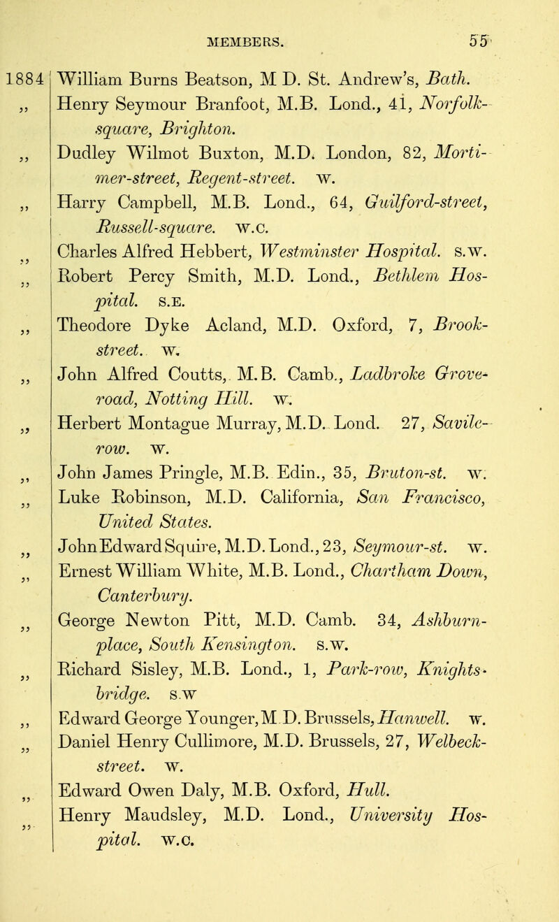 William Burns Beat son, M D. St. Andrew's, Bath. Henry Seymour Branfoot, M.B. Lond., 4i, Norfolk- square, Brighton. Dudley Wilmot Buxton, M.D. London, 82, Morti- mer-street, Regent-street, w. Harry Campbell, M.B. Lond., 64, Guilford-street, Russell-square, w.c. Charles Alfred Hebbert, Westminster Hospital, s.w. Eobert Percy Smith, M.D. Lond., Bethlem Hos- pital. S.E. Theodore Dyke Acland, M.D. Oxford, 7, Brook- street, w, John Alfred Coutts,. M.B. Gw[n\^,, Ladhroke Grove- road, Notting Hill. w. Herbert Montague Murray, M.D,-Lond. 27, Savile- row. w. John James Pringle, M.B. Edin., 35, Bruton-st. w. Luke Robinson, M.D. California, San Francisco, United States. JohnEdwardSquire, M.D.Lond.,23, Seymour-st. w. Ernest William White, M.B. Lond., Chartham Doivn, Canterbury. George Newton Pitt, M.D. Camb. 34, Ashburn- place, South Kensington, s.w. Bichard Sisley, M.B. Lond., 1, Bark-row, Knights- bridge, s.w Edward George Younger,M.D. Brussels,Hamoell. w. Daniel Henry Cullimore, M.D. Brussels, 27, Welbeck- street. w. Edward Owen Daly, M.B. Oxford, Hull Henry Maudsley, M.D. Lond., University Hos- pital, w.c.