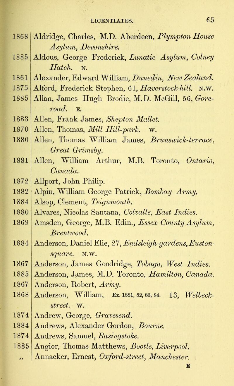 Aldridge, Charles, M.D. Aberdeen, Plympton House Asylum, Devonshire, Aldous, George Frederick, Lunatic Asylum, Colney Hatch. N. Alexander, Edward William, Dunedin, New Zealand. Alford, Frederick Stephen, 61, Haver stock-hill, N.w. Allan, James Hugh Brodie, M.D. McGill, 56, Gore- road. E. Allen, Frank James, Shepton Mallet. Allen, Thomas, Mill Hill-park. w. Allen, Thomas William James, Brunswick-terrace, Great Grimsby. Allen, William Arthur, M.B. Toronto, Ontario, Canada, Allport, John Philip. Alpin, William George Patrick, Bombay Army. Alsop, Clement, Teignmouth. Alvares, Nicolas Santana, Colvalle, East Indies. Amsden, George, M.B. Edin., Essex County Asylum, Brentivood, Anderson, Daniel Elie, 27, Endsleigh-gardens,Euston- square. N.w. Anderson, James Goodridge, Tobago, West Indies. Anderson, James, M.D. Toronto, Hamilton, Canada. Anderson, Bobert, Army. Anderson, William, Ex. i88i, 82,83, 84. 13, Welbeck- street. w. Andrew, George, Gravesend. Andrews, Alexander Gordon, Bourne. Andrews, Samuel, Basingstoke. Angior, Thomas Matthews, Bootle, Liverpool, Annacker, Ernest, Oxford-street, Manchester. E