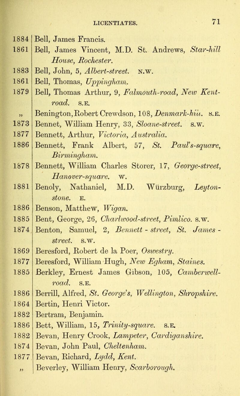 Bell, James Francis. Bell, James Vincent, M.D. St. Andrews, Star-hill House, Rochester. Bell, John, 5, Albert-street. N.w. Bell, Thomas, Uppingham. Bell, Thomas Arthur, 9, Falmouth-road, New Kent- road. S.E. Benington,Bobert Crewdson, IQi^, Denmarh-hiu. s.E. Bennet, William Henry, 33, Sloane-street. s.w. Bennett, Arthur, Victoria, Australia. Bennett, Frank Albert, 57, St. PauFs-square, Birmingham. Bennett, William Charles Storer, 17, George-street, Hanover-square, w. Benoly, Nathaniel, M.D. Wlirzburg, Ley ton- stone. E. Benson, Matthew, Wigan. Bent, George, 26, Charlwood-street, Pimlico. s.w. Benton, Samuel, 2, Bennett - street, St. James - street, s.w. Beresford, Bobert de la Poer, Oswestry. Beresford, William Hugh, New Egham, Staines. Berkley, Ernest James Gibson, 105, Camberwell- road. S.E. Berrill, Alfred, St. Georges, Wellington, Shropshire. Bertin, Henri Victor. Bertram, Benjamin. Bett, William, 15, Trinity-square. s.E. Bevan, Henry Crook, Lampeter, Cardiganshire. Bevan, John Paul, Cheltenham. Bevan, Eichard, Ijydd, Kent. Beverley, William Henry, Scarborough.