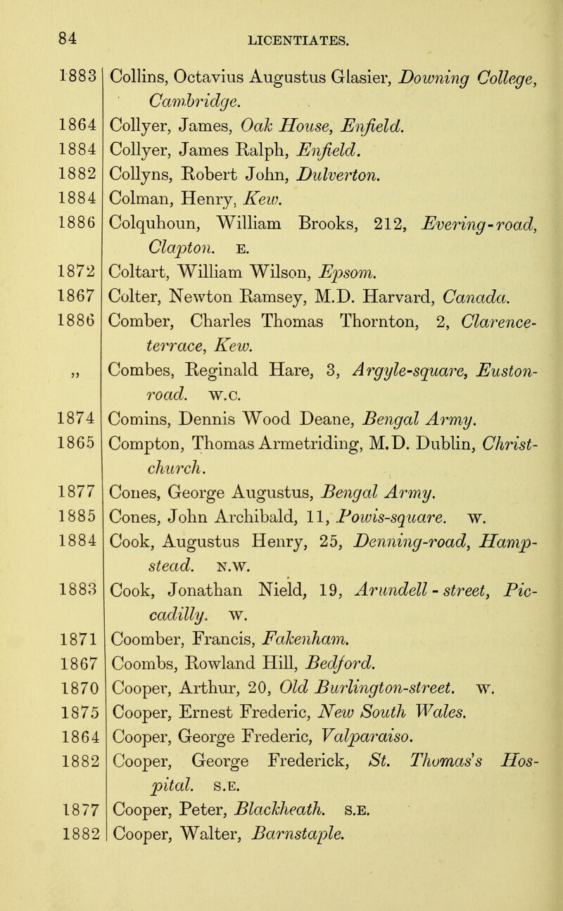 1883 1864 1884 1882 1884 1886 1872 1867 1886 1874 1865 1877 1885 1884 1883 1871 1867 1870 1875 1864 1882 1877 1882 Collins, Octavius Augustus Glasier, Downing College, Cawhridge. Collyer, James, Oak House, Enjield. Collyer, James Ralph, Enfield, Collyns, Kobert John, Dulverton. Colman, Henry, Kew. Colquhoun, William Brooks, 212, Evering-road, Clapton. E. Coltart, William Wilson, Epsom. Colter, Newton Ramsey, M.D. Harvard, Canada. Comber, Charles Thomas Thornton, 2, Clarence- terrace, Kew. Combes, Reginald Hare, 3, Argyle-square, Euston- road. w.c. Comins, Dennis Wood Deane, Bengal Army. Compton, Thomas Armetriding, M.D. Dublin, Christ- church. Cones, George Augustus, Bengal Army. Cones, John Archibald, 11, Fowis-square. w. Cook, Augustus Henry, 25, Denning-road, Hamp- stead. N.w. Cook, Jonathan Nield, 19, Arimdell - street, Pic- cadilly, w. Coomber, Francis, Fakenham. Coombs, Rowland Hill, Bedford. Cooper, Arthur, 20, Old Burlington-street, w. Cooper, Ernest Frederic, New South Wales. Cooper, George Frederic, Valparaiso, Cooper, George Frederick, St. Thoraass Hos- pital. S.E. Cooper, Peter, BlacMieath. s.e. Cooper, Walter, Barnstaple.