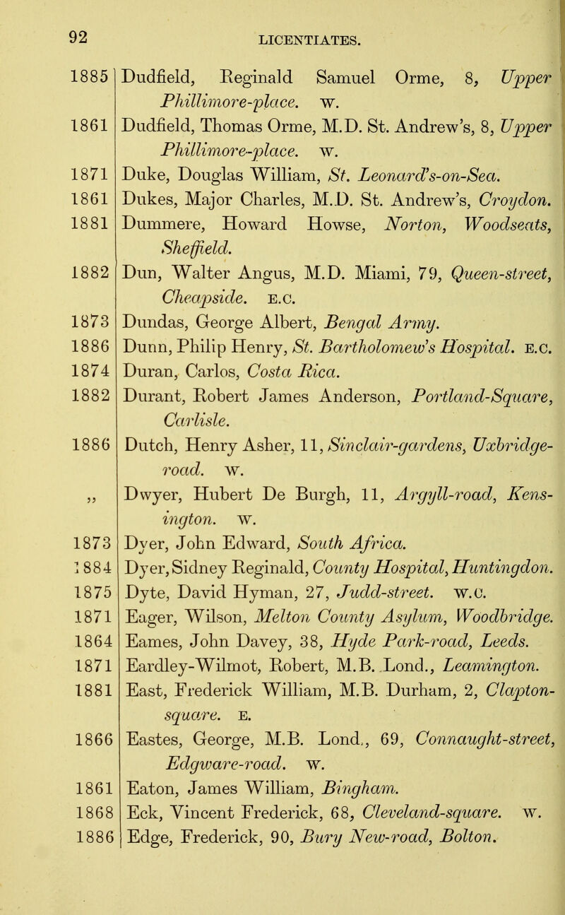 18851 Dudfield, Eeginald Samuel Orme, 8, Upper Phillimore-place, w. 1861 Dudfield, Thomas Orme, M.D. St. Andrew's, 8, Upper Phillimore-place. w. 1871 Duke, Douglas William, St. Leonard's-on-Sea. 1861 Dukes, Major Charles, M.D. St. Andrews, Croydon. 1881 Dummere, Howard Howse, Norton, Woodseats, Sheffield. 1882 Dun, Walter Angus, M.D. Miami, 79, Queen-street, Cheapside. e.g. 1873 Dundas, George Albert, Bengal Army. 1886 Dunn, Philip Henry, St. Bartholomew's Hospital, e.g. 1874 Duran, Carlos, Costa Rica. 1882 Durant, Robert James Anderson, Portland-Square, Carlisle. 1886 Dutch, Henry Asher, 11, Sinclair-gardens, Uxhridge- road. w. „ Dvvyer, Hubert De Burgh, 11, Argyll-road, Kens- ington, w. 1873 Dyer, John Edward, South Africa. J 8 8 4 Dyer, Sidney Reginald, County Hospital, Huntingdon. 1875 Dyte, David Hyman, 27, Judd-street. w.c. 1871 Eager, Wilson, Melton County Asylum, Woodhridge. 1864 Eames, John Davey, 38, Hyde Park-road, Leeds. 1871 Eardley-Wilmot, Robert, M.B. Lond., Leamington. 1881 East, Frederick William, M.B. Durham, 2, Clapton- squa.re. E. 1866 Eastes, George, M.B. Lond., 69, Connaught-street, Edgware-road. w. 1861 Eaton, James William, Bingham. 1868 Eck, Vincent Frederick, 68, Cleveland-square, w. 1886 Edge, Frederick, 90, Bury New-road, Bolton.