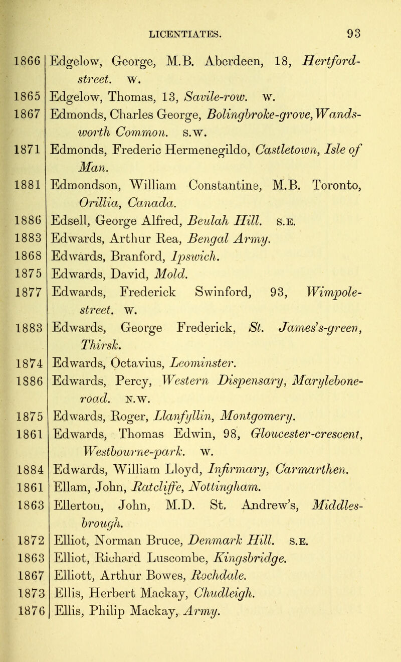 1866 1865 1867 1871 1881 1886 1883 1868 1875 1877 1883 1874 1886 1875 1861 1884 1861 1863 1872 1863 1867 1873 1876 Edgelow, George, M.B. Aberdeen, 18, Hertford- street, w. Edgelow, Thomas, 13, Savile-row. w. Edmonds, Charles George, Bolingbroke-grove, Wands- worth Common, s.w. Edmonds, Frederic Hermenegildo, Castletown, Isle of Man. Edmondson, WiUiam Constantine, M.B. Toronto, Orillia, Canada. Edsell, George Alfred, Beulah Hill. s.E. Edwards, Arthur E-ea, Bengal Army. Edwards, Branford, Ipswich, Edwards, David, Mold. Edwards, Frederick Swinford, 93, Wimpole- street. w. Edwards, George Frederick, St. James's-gree'ii, Thirsh Edwards, Octavius, Leominster. Edwards, Percy, Western Dispensary, Marylehone- road. N.w. Edwards, Boger, LlanfjlUn, Montgomery. Edwards, Thomas Edwin, 98, Gloucester-crescent, Westhourne-parJc. w. Edwards, Wilham Lloyd, Infirmary, Carmarthen. Ellam, John, Ratcliffe, Nottingham, Ellerton, John, M.D. St. Ajidrews, Middles- brough. Elliot, Norman Bruce, Denmark Hill. s.E. Elliot, Bichard Luscombe, Kingshridge. Elliott, Arthur Bowes, Rochdale. Ellis, Herbert Mackay, Chudleigh. Ellis, Philip Mackay, Army.