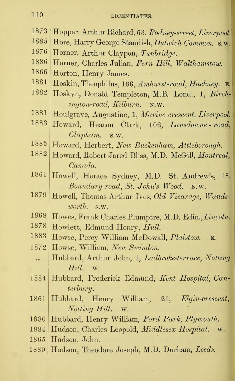 1873 1885 1876 1886 1866 1881 1882 1881 1883 1885 1882 1861 1879 1868 1878 1883 1872 1884 1861 1880 1884 1865 1880 Hopper, Arthur Richard, 63, Rodney-street, Liverpool. Hore, Harry George Stan dish, Z)^^?^(;^cA Common, s.w. Horner, Arthur Claypon, Tunhridge. Horner, Charles Julian, Fern Hill, Walthamstoiv. Horton, Henry James. Hoskin, Theophilus, 186, Amhurst-road, Hackney. E. Hoskyn, Donald Templeton, M.B. Lond., 1, Birch- ington-road, Kilhurn. N.w. Houlgrave, Augustine, 1, Marine-crescent, Liverpool. Howard, Heaton Clark, 102, Lansdowne - road, Clapham. s.w. .| Howard, Herbert, New Buckenham, Attleborough. Howard, Eobert Jared Bliss, M.D. McGiD, Montreal, Canada. Howell, Horace Sydney, M.D. St. Andrews, 1: Boundary-road, St. John's Wood. n.w. Howell, Thomas Arthur Ives, Old Vicarage, Wands- ivorth. s.w. Howes, Frank Charles Plumptre, M.D. ^diiii.,Lincoln. Howlett, Edmund Henry, Hull. Howse, Percy William Mc Do wall, Plaistow. E. Howse, William, New Swindon. Hubbard, Arthur John, 1, Ladhroke-terrace, Nutting Hill. w. Hubbard, Frederick Edmund, Kent Hospital, Can- terhury, Hubbard, Henry William, 21, Elgin-crescent, Notting Hill. w. Hubbard, Henry William, Ford Park, Plymouth. Hudson, Charles Leopold, Middlesex Hospital, w. Hudson, John. Hudson, Theodore Joseph, M.D. Durham, Leeds.