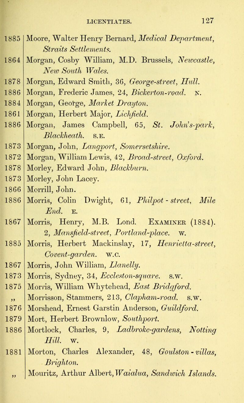 Moore, Walter Henry Bernard, Medical Department, Straits Settlements. Morgan, Cosby William, M.D. Brussels, Newcastle, New South Wales. Morgan, Edward Sraitli, 36, George-street, Hull. Morgan, Frederic James, 24, Bicherton-road. N. Morgan, George, Marlet Drayton. Morgan, Herbert Major, Liclifield. Morgan, James Campbell, 65, St. Johns-park, Blackheath. s.E. Morgan, John, Langport, Somersetshire. Morgan, William Lewis, 42, Broad-street, Oxford. Morley, Edward John, Blackburn. Morley, John Lacey. Morrill, John. Morris, Colin Dwight, 61, Philpot - street, Mile End. E. Morris, Henry, M.B. Lond. Examiner (1884). 2, Mansjield-street, Portland-place, w. Morris, Herbert Mackinslay, 17, Henrietta-street, Co vent-garden, w.c. Morris, John William, Llanelly. Morris, Sydney, 34, Eccleston-square, s.w. Morris, WilUam Whytehead, Ea.st Bridgford. Morrisson, Stammers, 213, Clapham-road. s.w. Morshead, Ernest Garstin Anderson, Guildford. Mort, Herbert Brownlow, Southport. Mortlock, Charles, 9, Ladhroke-gardens, Notting Hill. w. Morton, Charles Alexander, 48, Goulston - villas, Brighton. Mouritz, Arthur Albei't, Waialua, Sandwich Islands.