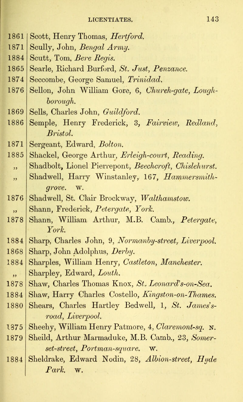 Scott, Henry Thomas, Hertford. Scully, John, Bengal Army. Scutt, Tom, Bere Regis. Searle, Richard Burford, St. Just, Penzance. Seccombe, George Samuel, Trinidad, Sellon, John William Gore, 6, Church-gate, Lough- borough. Sells, Charles John, Guildford. Semple, Henry Frederick, 3, Fairview, Redland, Bristol. Sergeant, Edward, Bolton. Shackel, George Arthur, Erleigh-court, Reading. Shadbolt, Lionel Pieri'epont, Beechcroft, Chislehurst. Shadwell, Harry Winstanley, 167, Hammersmith- grove, w. Shadwell, St. Clair Brockway, Walthamstow, Shann, Frederick, Peter gate, York. Shann, William Arthur, M.B. Camb., Peter gate, York Sharp, Charles John, 9, Normanby-streety Liverpool. Sharp, John Adolphus, Derby. Sharpies, William Henry, Castleton, Manchester. Sharpley, Edward, Louth. Shaw, Charles Thomas Knox, St.. Leonard's-on-Sea, Shaw, Harry Charles Costello, Kingston-on-Thames. Shears, Charles Hartley Bedwell, 1, St. James s- road, Liverpool. Sheehy, William Henry Patmore, 4, Claremont-sq. N. Sheild, Arthur Marmaduke, M.B. Camb., 23, Somer- set-street, Portman-square. w. Sheldrake, Edward Nodin, 28, Albion-street, Hyde Park. w.