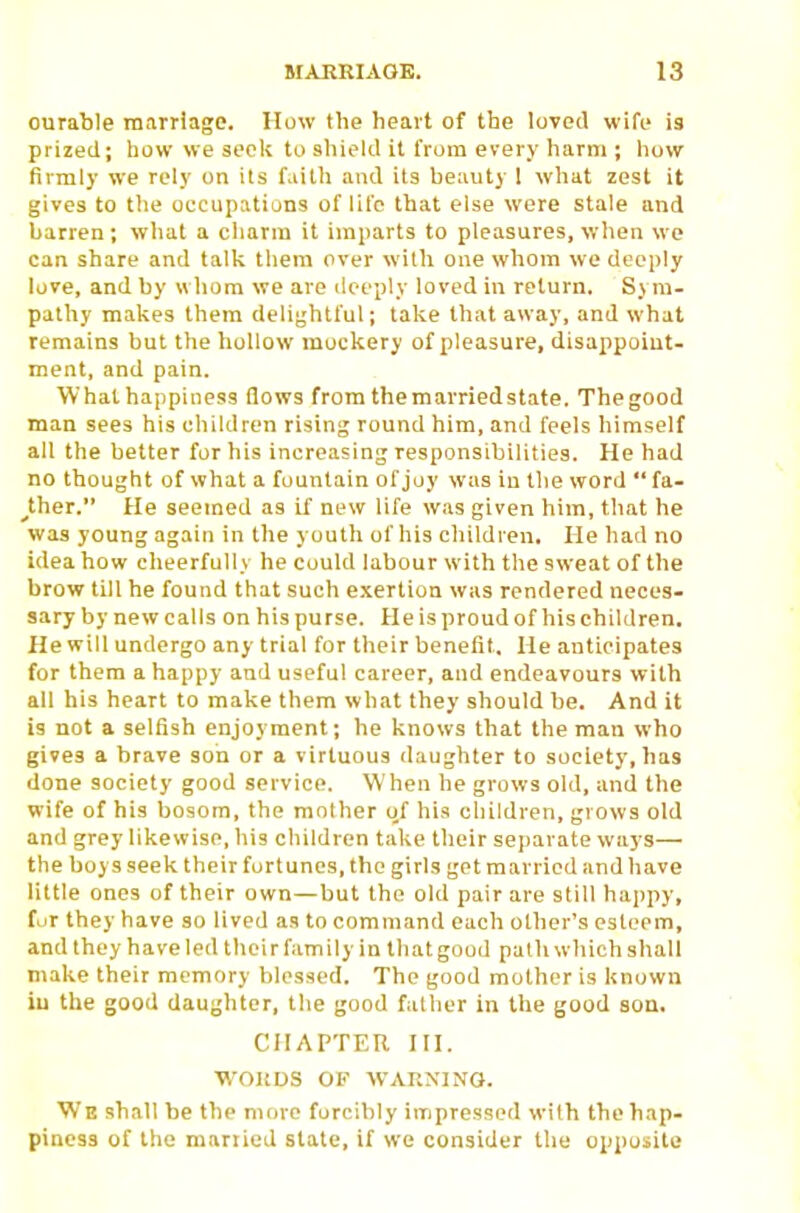 ourable marriage. How the heart of the loved wife is prized; liow we seclv to shield it from every harm ; ho\r firmly we rely on its faith and its heauty 1 what zest it gives to the occupations of life that else were stale and barren ; what a cliarm it imparts to pleasures, when we can share and talk them over wilh one wliom we deeply love, and hy whom we are ilceply loved in return. Sym- patliy makes them delightful; take that away, and what remains but the lioUow mockery of pleasure, disappoint- ment, and pain. What happiness flows from themarriedstate. Thegood man sees his children rising round him, and feels himself all the better for his increasing responsibilities. He had no thought of what a fountain of joy was in the word  fa- rther. He seemed as if new life was given him, that he was young again in the youth of his children. He had no idea how cheerfully he could labour with the sweat of the brow till he found that such e.Kertion was rendered neces- sary by new calls on his purse. He is proud of his children. He will undergo any trial for their benefit. He anticipates for them a happy and useful career, and endeavours with all his heart to make them what they should be. And it is not a selfish enjoyment; he knows that the man who gives a brave son or a virtuous daughter to society, has done society good service. When he grows old, and the wife of his bosom, the mother of his children, grows old and grey likewise, his childi-en take their se])arate ways— the boys seek their fortunes, the girls get married and have little ones of their own—but the old pair are still hajipy, fur they have so lived as to command each other's esteem, and they have led their family in that good path which shall make their memory blessed. The good mother is known iu the good daughter, the good falher in the good son. CHAPTER HI. WORDS OF WARNING. We shall be the more forcibly impressed with the hap- piness of the mariied state, if we consider the opposite