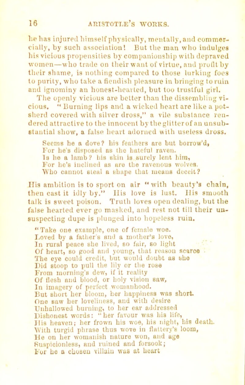 \\p lias iiijurpil liimself plij sically, mentally, and commer- cially, by such association! But the man wlio iiitlulges his vicious proijciisities l)y companionsliip wiUi depraved women—who trade on their want of virtue, and prulltby llieir shame, is nothing compared to those lurking foes to purity, wlio ta!\e a fiendish pleasure in bringing to ruin and ignominy an honest-licavted, but too trustful girl. The openly vicious are better than the dissembling vi- cious.  Burning lips and a wicked heart are like a pot- sherd covereil with silver dross, a vile substance ren- dered attractive to tlie innocent by theglitter of an unsub- stantial sliow, a falsi! heart ailorned with useless dross. Recms he a dove? his fenlhers are but borrow'di For he's disposeil as ilio Ijuielul raven. Is lie tt lamb? Ids skin is surely lent hira, I'^or he's inclined as are tbo ravenous wolves. Who cannot steal a Bbupe that means deceit? His ambition is to sport on air  with beauty's chain, then cast it idly by. Ilis love is lust. Ills smooth talk is sweet poison. Truth loves open dealing, but the false hearted ever go masked, and rest not till their un- suspecting dupe is plunged into liopeless ruin. Take one exnni])lc, one of female woe. Loved by a father s oml a niolber's love, In rural peace she lived, so fair, BO light Of heart, so pood and young, that reason scarce The eye could credit, but would duubl us bha Did stoop to pull the lily or the rose From morning's dew, if it reality Of tlesh and blood, or holy vision saw. In imagery of pcrlect wnunuibood. But short her bloom, her happiness was short. One saw ber loveliness, and with desire Unhallowed burjiing, to her ear aildressed Dishonest words: her favour was his life. Mis heaven; her frown his woe, bis niglil, bis death. Wiib turgid phrase thus wove in fliiUery's loom. He on her womanish nature won, and ago Ruspioionless, and ruined and forsook; For he a chosen villain was at heart