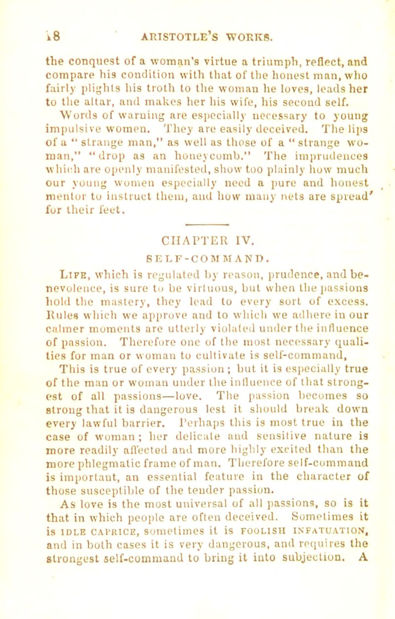 the conquest of a woman's virtue a trhimpli, reflect, and compare tiis coiniition with that ol' the liouest man.wlio fairly pli^'hls liis troth to the woman lie luves, loads her to tlie altar, and makes her his wile, his second self. Words of warning are especially necessary to young impulsive women. Tliey are easily deceived. Tlie lips of u  strange man, as well as those of a  strange wo- man,  drop as an honeycomb. The imprudences wliicdi are openly manifested, show too plainly liuw much our young women especially need a pure and honest mentor to instruct them, and how many nets are spread' for tlieir feet. CHAPTER IV. BELF-COM MAND. Life, which is regulated by reason, prudence, and be- nevolence, is sure tu be virhious, but when the jiassions liold the mastery, they lead to every sort of excess. Rules wliich we ap|iruve and to winch we adhere in our calmer moments are utterly violaled under the influence of passion. Tlierefure one of the most necessary quali- ties for man or woman tu cultivate is self-cummand. This is true of every passion; but it is especially true of the man or woman under the influence of tliat strong- est of all passions—love. The passion Ijecomes so strong that it is dangerous lest it should break down every lawful barrier. Perhaps this is most true in the case of woman ; lier delicate and sensitive nature is more readily afl'ectod and more highly excited than the more phlegmatic frame of man. Therefore self-cummand is important, an essential feature in the cliaracter of those susceptible of the tender passion. As love is the most universal of all passions, so is it that in which people are often deceived. Sometimes it is IDLE CAi'iucE, Sometimes it is foolish infatuation, and in both cases it is very dangerous, and reciuires the Strongest self-cummand to bring it into subjection. A